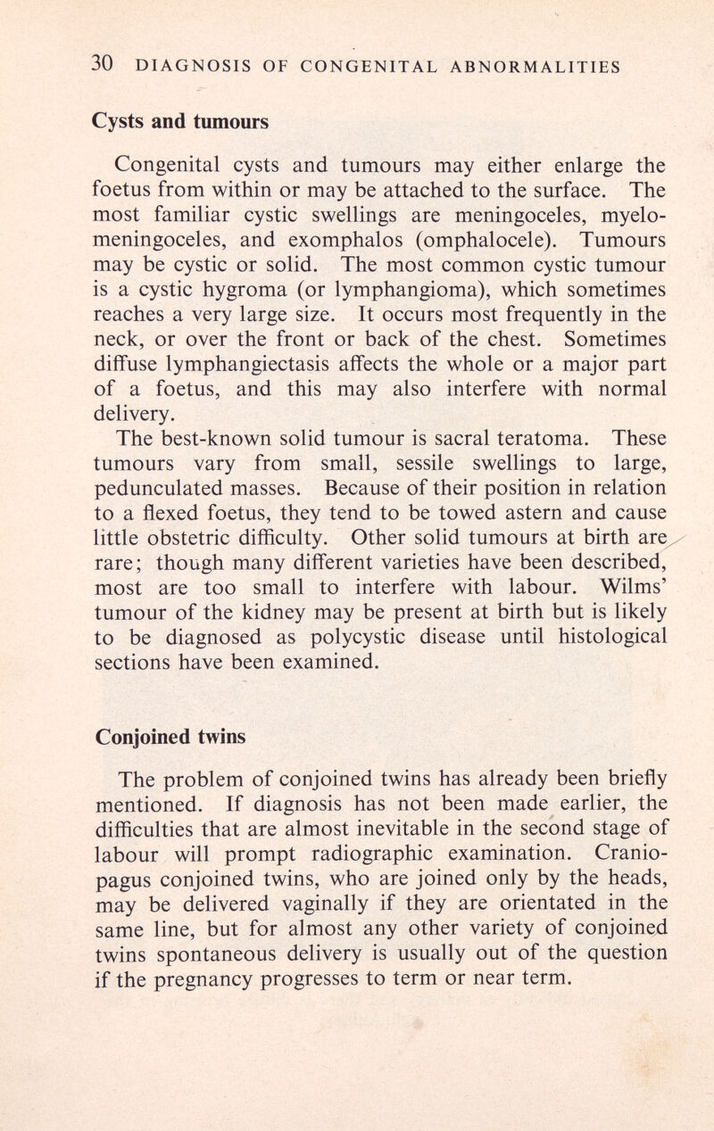 30 DIAGNOSIS OF CONGENITAL ABNORMALITIES Cysts and tumours Congenital cysts and tumours may either enlarge the foetus from within or may be attached to the surface. The most familiar cystic swellings are meningoceles, myelo¬ meningoceles, and exomphalos (omphalocele). Tumours may be cystic or solid. The most common cystic tumour is a cystic hygroma (or lymphangioma), which sometimes reaches a very large size. It occurs most frequently in the neck, or over the front or back of the chest. Sometimes diffuse lymphangiectasis affects the whole or a major part of a foetus, and this may also interfere with normal delivery. The best-known solid tumour is sacral teratoma. These tumours vary from small, sessile swellings to large, pedunculated masses. Because of their position in relation to a flexed foetus, they tend to be towed astern and cause little obstetric difficulty. Other solid tumours at birth are^/ rare ; though many different varieties have been described, most are too small to interfere with labour. Wilms' tumour of the kidney may be present at birth but is likely to be diagnosed as polycystic disease until histological sections have been examined. Conjoined twins The problem of conjoined twins has already been briefly mentioned. If diagnosis has not been made earlier, the difliculties that are almost inevitable in the second stage of labour will prompt radiographic examination. Cranio- pagus conjoined twins, who are joined only by the heads, may be delivered vaginally if they are orientated in the same line, but for almost any other variety of conjoined twins spontaneous delivery is usually out of the question if the pregnancy progresses to term or near term.