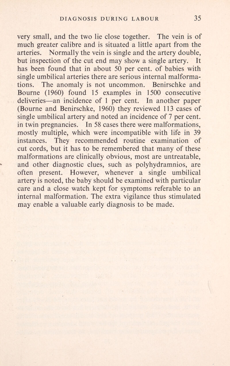 DIAGNOSIS DURING LABOUR 35 very small, and the two lie close together. The vein is of much greater calibre and is situated a little apart from the arteries. Normally the vein is single and the artery double, but inspection of the cut end may show a single artery. It has been found that in about 50 per cent, of babies with single umbilical arteries there are serious internal malforma¬ tions. The anomaly is not uncommon. Benirschke and Bourne (1960) found 15 examples in 1500 consecutive deliveries—an incidence of 1 per cent. In another paper (Bourne and Benirschke, 1960) they reviewed 113 cases of single umbilical artery and noted an incidence of 7 per cent, in twin pregnancies. In 58 cases there were malformations, mostly multiple, which were incompatible with life in 39 instances. They recommended routine examination of cut cords, but it has to be remembered that many of these malformations are clinically obvious, most are untreatable, and other diagnostic clues, such as polyhydramnios, are often present. However, whenever a single umbilical artery is noted, the baby should be examined with particular care and a close watch kept for symptoms referable to an internal malformation. The extra vigilance thus stimulated may enable a valuable early diagnosis to be made.