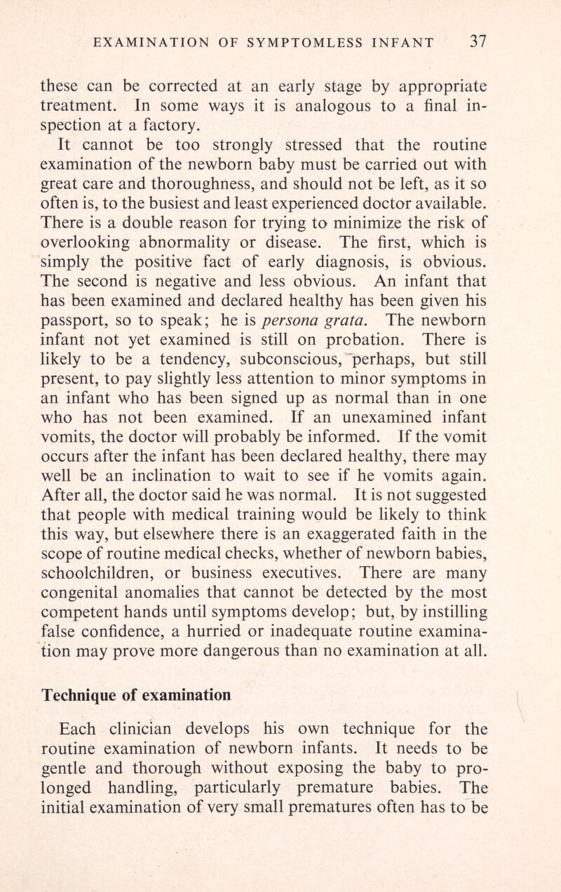 EXAMINATION OF SYMPTOMLESS INFANT 37 these can be corrected at an early stage by appropriate treatment. In some ways it is analogous to a final in¬ spection at a factory. It cannot be too strongly stressed that the routine examination of the newborn baby must be carried out with great care and thoroughness, and should not be left, as it so often is, to the busiest and least experienced doctor available. There is a double reason for trying to minimize the risk of overlooking abnormality or disease. The first, which is simply the positive fact of early diagnosis, is obvious. The second is negative and less obvious. An infant that has been examined and declared healthy has been given his passport, so to speak; he is persona grata. The newborn infant not yet examined is still on probation. There is likely to be a tendency, subconscious, 'perhaps, but still present, to pay slightly less attention to minor symptoms in an infant who has been signed up as normal than in one who has not been examined. If an unexamined infant vomits, the doctor will probably be informed. If the vomit occurs after the infant has been declared healthy, there may well be an inclination to wait to see if he vomits again. After all, the doctor said he was normal. It is not suggested that people with medical training would be likely to think this way, but elsewhere there is an exaggerated faith in the scope of routine medical checks, whether of newborn babies, schoolchildren, or business executives. There are many congenital anomalies that cannot be detected by the most competent hands until symptoms develop; but, by instilling false confidence, a hurried or inadequate routine examina¬ tion may prove more dangerous than no examination at all. Technique of examination Each clinician develops his own technique for the routine examination of newborn infants. It needs to be gentle and thorough without exposing the baby to pro¬ longed handling, particularly premature babies. The initial examination of very small prematures often has to be