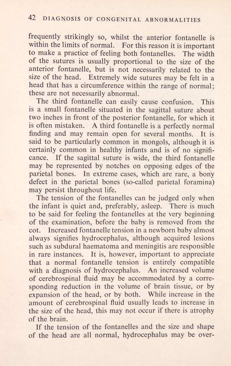 42 DIAGNOSIS OF CONGENITAL ABNORMALITIES frequently strikingly so, whilst the anterior fontanelle is within the limits of normal. For this reason it is important to make a practice of feeling both fontanelles. The width of the sutures is usually proportional to the size of the anterior fontanelle, but is not necessarily related to the size of the head. Extremely wide sutures may be felt in a head that has a circumference within the range of normal; these are not necessarily abnormal. The third fontanelle can easily cause confusion. This is a small fontanelle situated in the sagittal suture about two inches in front of the posterior fontanelle, for which it is often mistaken. A third fontanelle is a perfectly normal finding and may remain open for several months. It is said to be particularly common in mongols, although it is certainly common in healthy infants and is of no signifi¬ cance. If the sagittal suture is wide, the third fontanelle may be represented by notches on opposing edges of the parietal bones. In extreme cases, which are rare, a boity defect in the parietal bones (so-called parietal foramina) may persist throughout life. The tension of the fontanelles can be judged only when the infant is quiet and, preferably, asleep. There is much to be said for feeling the fontanelles at the very beginning of the examination, before the baby is removed from the cot. Increased fontanelle tension in a newborn baby almost always signifies hydrocephalus, although acquired lesions such as subdural haematoma and meningitis are responsible in rare instances. It is, however, important to appreciate that a normal fontanelle tension is entirely compatible with a diagnosis of hydrocephalus. An increased volume of cerebrospinal ñuid may be accommodated by a corre¬ sponding reduction in the volume of brain tissue, or by expansion of the head, or by both. While increase in the amount of cerebrospinal ñuid usually leads to increase in the size of the head, this may not occur if there is atrophy of the brain. If the tension of the fontanelles and the size and shape of the head are all normal, hydrocephalus may be over-