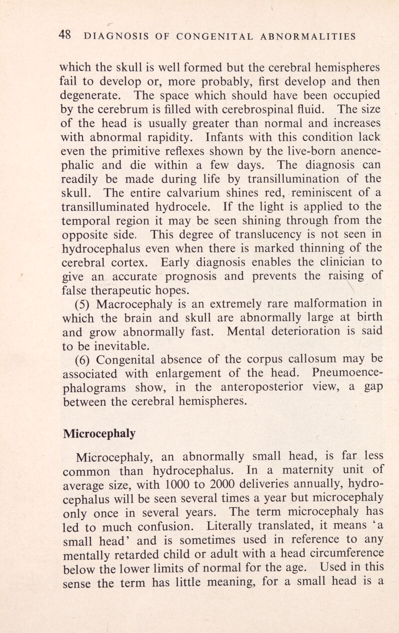 JT 48 DIAGNOSIS OF CONGENITAL ABNORMALITIES which the skull is well formed but the cerebral hemispheres fail to develop or, more probably, first develop and then degenerate. The space which should have been occupied by the cerebrum is filled with cerebrospinal ñuid. The size of the head is usually greater than normal and increases with abnormal rapidity. Infants with this condition lack even the primitive reñexes shown by the live-born anence- phalic and die within a few days. The diagnosis can readily be made during life by transillumination of the skull. The entire calvarium shines red, reminiscent of a transilluminated hydrocele. If the light is applied to the temporal region it may be seen shining through from the opposite side. This degree of translucency is not seen in hydrocephalus even when there is marked thinning of the cerebral cortex. Early diagnosis enables the clinician to give an accurate prognosis and prevents the raising of false therapeutic hopes. ^ (5) Macrocephaly is an extremely rare malformation in which the brain and skull are abnormally large at birth and grow abnormally fast. Mental deterioration is said to be inevitable. (6) Congenital absence of the corpus callosum may be associated with enlargement of the head. Pneumoence- phalograms show, in the anteroposterior view, a gap between the cerebral hemispheres. Microcephaly Microcephaly, an abnormally small head, is far less common than hydrocephalus. In a maternity unit of average size, with 1000 to 2000 deliveries annually, hydro¬ cephalus will be seen several times a year but microcephaly only once in several years. The term microcephaly has led to much confusion. Literally translated, it means 'a small head' and is sometimes used in reference to any mentally retarded child or adult with a head circumference below the lower limits of normal for the age. Used in this sense the term has little meaning, for a small head is a