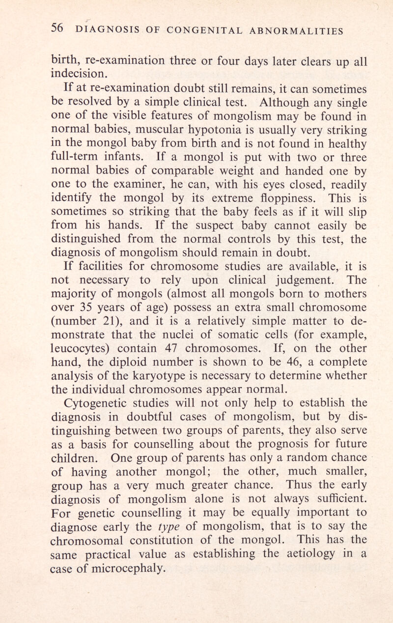56 DIAGNOSIS OF CONGENITAL ABNORMALITIES birth, re-examination three or four days later clears up all indecision. If at re-examination doubt still remains, it can sometimes be resolved by a simple clinical test. Although any single one of the visible features of mongolism may be found in normal babies, muscular hypotonia is usually very striking in the mongol baby from birth and is not found in healthy full-term infants. If a mongol is put with two or three normal babies of comparable weight and handed one by one to the examiner, he can, with his eyes closed, readily identify the mongol by its extreme floppiness. This is sometimes so striking that the baby feels as if it will slip from his hands. If the suspect baby cannot easily be distinguished from the normal controls by this test, the diagnosis of mongolism should remain in doubt. If facilities for chromosome studies are available, it is not necessary to rely upon clinical judgement. The majority of mongols (almost all mongols born to mothers over 35 years of age) possess an extra small chromosome (number 21), and it is a relatively simple matter to de¬ monstrate that the nuclei of somatic cells (for example, leucocytes) contain 47 chromosomes. If, on the other hand, the diploid number is shown to be 46, a complete analysis of the karyotype is necessary to determine whether the individual chromosomes appear normal. Cytogenetic studies will not only help to establish the diagnosis in doubtful cases of mongolism, but by dis¬ tinguishing between two groups of parents, they also serve as a basis for counselling about the prognosis for future children. One group of parents has only a random chance of having another mongol; the other, much smaller, group has a very much greater chance. Thus the early diagnosis of mongolism alone is not always sufficient. For genetic counselling it may be equally important to diagnose early the type of mongolism, that is to say the chromosomal constitution of the mongol. This has the same practical value as establishing the aetiology in a case of microcephaly.