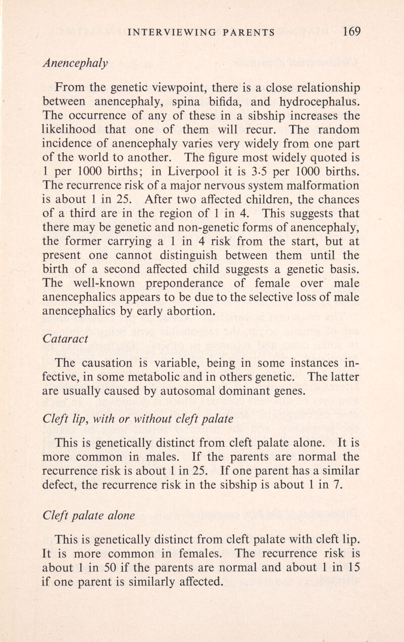 INTERVIEWING PARENTS 169 Anencephaly From the genetic viewpoint, there is a close relationship between anencephaly, spina bifida, and hydrocephalus. The occurrence of any of these in a sibship increases the likelihood that one of them will recur. The random incidence of anencephaly varies very widely from one part of the world to another. The figure most widely quoted is 1 per 1000 births; in Liverpool it is 3-5 per 1000 births. The recurrence risk of a major nervous system malformation is about 1 in 25. After two affected children, the chances of a third are in the region of 1 in 4. This suggests that there may be genetic and non-genetic forms of anencephaly, the former carrying a 1 in 4 risk from the start, but at present one cannot distinguish between them until the birth of a second affected child suggests a genetic basis. The well-known preponderance of female over male anencephalics appears to be due to the selective loss of male anencephalics by early abortion. Cataract The causation is variable, being in some instances in¬ fective, in some metabolic and in others genetic. The latter are usually caused by autosomal dominant genes. Cleft lip, with or without cleft palate This is genetically distinct from cleft palate alone. It is more common in males. If the parents are normal the recurrence risk is about 1 in 25. If one parent has a similar defect, the recurrence risk in the sibship is about 1 in 7. Cleft palate alone This is genetically distinct from cleft palate with cleft lip. It is more common in females. The recurrence risk is about 1 in 50 if the parents are normal and about 1 in 15 if one parent is similarly affected.