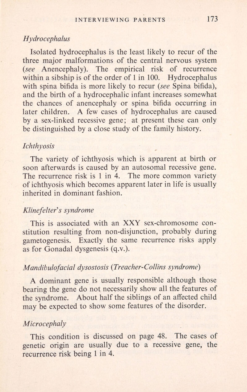 INTERVIEWING PARENTS 173 Hydrocephalus Isolated hydrocephalus is the least likely to recur of the three major malformations of the central nervous system {see Anencephaly). The empirical risk of recurrence within a sibship is of the order of 1 in 100, Hydrocephalus with spina bifida is more likely to recur {see Spina bifida), and the birth of a hydrocephalic infant increases somewhat the chances of anencephaly or spina bifida occurring in later children. A few cases of hydrocephalus are caused by a sex-linked recessive gene; at present these can only be distinguished by a close study of the family history. Ichthyosis The variety of ichthyosis which is apparent at birth or soon afterwards is caused by an autosomal recessive gene. The recurrence risk is 1 in 4. The more common variety of ichthyosis which becomes apparent later in life is usually inherited in dominant fashion. Klinefelter''s syndrome This is associated with an XXY sex-chromosome con¬ stitution resulting from non-disjunction, probably during gametogenesis. Exactly the same recurrence risks apply as for Gonadal dysgenesis (q.v.). Mandibulofacial dysostosis {Treacher-Collins syndrome) A dominant gene is usually responsible although those bearing the gene do not necessarily show all the features of the syndrome. About half the siblings of an affected child may be expected to show some features of the disorder. Microcephaly This condition is discussed on page 48. The cases of genetic origin are usually due to a recessive gene, the recurrence risk being 1 in 4.