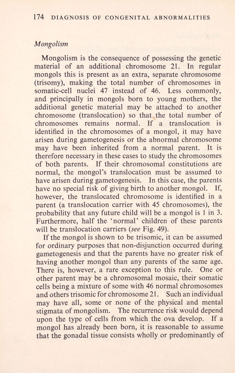 174 DIAGNOSIS OF CONGENITAL ABNORMALITIES Mongolism Mongolism is the consequence of possessing the genetic material of an additional chromosome 21. In regular mongols this is present as an extra, separate chromosome (trisomy), making the total number of chromosomes in somatic-cell nuclei 47 instead of 46. Less commonly, and principally in mongols born to young mothers, the additional genetic material may be attached to another chromosome (translocation) so that.the total number of chromosomes remains normal. If a translocation is identified in the chromosomes of a mongol, it may have arisen during gametogenesis or the abnormal chromosome may have been inherited from a normal parent. It is therefore necessary in these cases to study the chromosomes of both parents. If their chromosomal constitutions are normal, the mongol's translocation must be assumed to have arisen during gametogenesis. In this case, the parents have no special risk of giving birth to another mongol. If, however, the translocated chromosome is identified in a parent (a translocation carrier with 45 chromosomes), the probability that any future child will be a mongol is 1 in 3. Furthermore, half the 'normal' children of these parents will be translocation carriers {see Fig. 49). If the mongol is shown to be trisomie, it can be assumed for ordinary purposes that non-disjunction occurred during gametogenesis and that the parents have no greater risk of having another mongol than any parents of the same age. There is, however, a rare exception to this rule. One or other parent may be a chromosomal mosaic, their somatic cells being a mixture of some with 46 normal chromosomes and others trisomie for chromosome 21. Such an individual may have all, some or none of the physical and mental stigmata of mongolism. The recurrence risk would depend upon the type of cells from which the ova develop. If a mongol has already been born, it is reasonable to assume that the gonadal tissue consists wholly or predominantly of