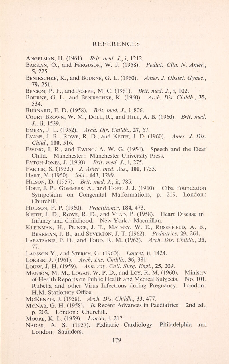 REFERENCES Angelman, H. (1961). Brît. med. J., i, 1212. Barkan, о., and Ferguson, W. j. (1958). Pediat. Clin. N. Amer., 5, 225. Benirschke, K., and Bourne, G. L. (1960). Amer. J. Obstet. Gynec., 79, 251. Benson, P. F., and Joseph, M. C. (1961). Brit. med. J., i, 102. Bourne, G. L., and Benirschke, K. (1960). Arch. Dis. Childh., 35, 534. BuRNARD, E. D. (1958). Brit. med. J., i, 806. Court Brown, W. M., Doll, R., and Hill, A. B. (1960). Brit. med. J., ii, 1539. Emery, J. L. (1952). Arch. Dis. Childh.,, 27, 67. Evans, J. R., Rowe, R. D., and Keith, J. I>. (1960). Amer. J. Dis. Child., 100, 516. Ewing, I. R., and Ewing, A. W. G. (1954). Speech and the Deaf Child. Manchester : Manchester University Press. Eyton-Jones, J. (1960). Brit. med. J., i, 275. Färber, S. (1933.) J. Amer. med. Ass., 100, 1753. Hart, V. (1950). ibid., 143, 1299. HiLSON, D. (1957). Brit. med. J., ii, 785. Ноет, J. P., Gommers, A., and Ноет, J. J. (1960). Ciba Foundation Symposium on Congenital Malformations, p. 219. London; Churchill. Hudson, F. P. (1960). Practitioner, 184, 473. Keith, J. D., Rowe, R. D., and Vlad, P. (1958). Heart Disease in Infancy and Childhood. New York: Macmillan. Kleinman, H., Prince, J. T., Mathey, W. E., Rosenfield, A. В., Bearman, j. в., and Syverton, j. T. (1962). Pediatrics, 29, 261. Lapatsanis, p. D., and Todd, R. M. (1963). Arch. Dis. Childh., 38, 77. Larsson Y., and Sterky, G. (1960). Lancet, ii, 1424. Lorber, j. (1961). Arch. Dis. Childh., 36, 381. Louw, j. H. (1959). Ann. roy. Coll. Surg. Engl, 25, 209. Manson, M. M., Logan, W. P. D., and Loy, R. M. (1960). Ministry of Health Reports on Public Health and Medical Subjects. No. 101. Rubella and other Virus Infections during Pregnancy. London: H.M. Stationery Office. McKenzie, J. (1958). Arch. Dis. Childh., 33, 477. McNab, G. H. (1958). In Recent Advances in Paediatrics. 2nd ed., p. 202. London: Churchill. Moore, K. L. (1959). Lancet, i, 217. Nadas, A. S. (1957). Pediatric Cardiology, Philadelphia and London: Saunders. 179