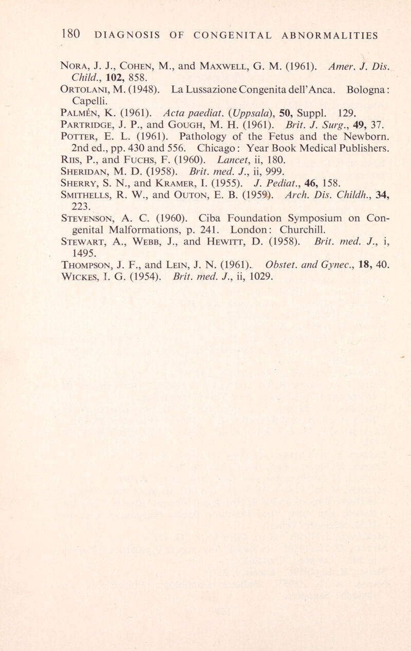 180 DIAGNOSIS OF CONGENITAL ABNORMALITIES Nora, J. J., Cohen, M., and Maxwell, G. M. (1961). Amer. j. Dis. Child., 102, 858. Ortolani, M. (1948). La Lussazione Congenita dell'Anca. Bologna : Capelli. Palmen, К. (1961). Acta paediat. {Uppsala), 50, Suppl. 129. Partridge, J. P., and Gough, M. H. (1961). Brit. J. Surg., 49, 37. Potter, E. L. (1961). Pathology of the Fetus and the Newborn. 2nd ed., pp. 430 and 556. Chicago: Year Book Medical Publishers. Riis, P., and Fuchs, F. (1960). Lancet, ii, 180. Sheridan, M. D. (1958). Brit. med. J., ii, 999. Sherry, S. N., and Kramer, L (1955). J. Pediat., 46, 158. Smithells, R. W., and Outon, E. B. (1959). Arch. Dis. Childh., 34, 223. Stevenson, A. C. (1960). Ciba Foundation Symposium on Con¬ genital Malformations, p. 241. London: Churchill. Stewart, A., Webb, J., and Hewitt, D. (1958). Brit. med. J., i, 1495. Thompson, J. F., and Lein, J. N. (1961)., Obstet, and Gynec., 18, 40. wickes, I. G. (1954). Brit. med. J., ii, 1029.