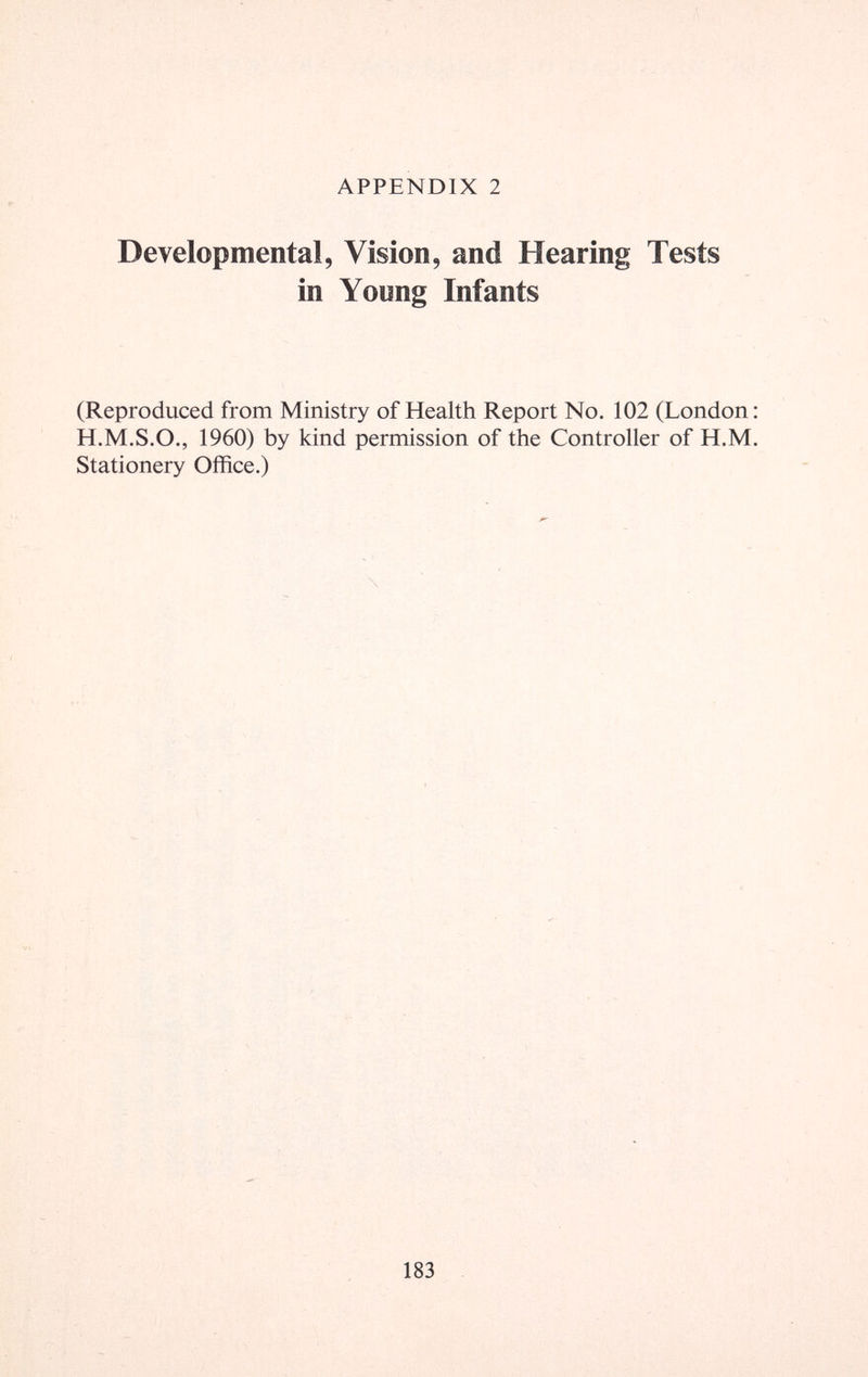 APPENDIX 2 Developmental, Vision, and Hearing Tests in Young Infants (Reproduced from Ministry of Health Report No. 102 (London: H.M.S.O., 1960) by kind permission of the Controller of H.M. Stationery Office.) 183