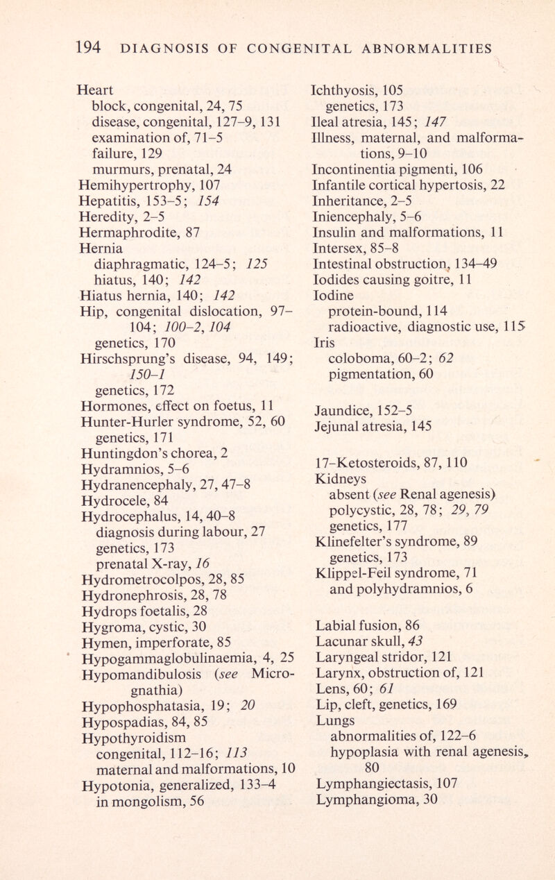 194 DIAGNOSIS OF CONGENITAL ABNORMALITIES Heart block, congenital, 24, 75 disease, congenital, 127-9,131 examination of, 71-5 failure, 129 murmurs, prenatal, 24 Hemihypertrophy, 107 Hepatitis, 153-5; 154 Heredity, 2-5 Hermaphrodite, 87 Hernia diaphragmatic, 124-5; 125 hiatus, 140; 142 Hiatus hernia, 140; 142 Hip, congenital dislocation, 97- 104; 100-2,104 genetics, 170 Hirschsprung's disease, 94, 149; 150-1 genetics, 172 Hormones, effect on foetus, 11 Hunter-Hurler syndrome, 52, 60 genetics, 171 Huntingdon's chorea, 2 Hydramnios, 5-6 Hydranencephaly, 27,47-8 Hydrocele, 84 Hydrocephalus, 14,40-8 diagnosis during labour, 27 genetics, 173 prenatal X-ray, 16 Hydrometrocolpos, 28, 85 Hydronephrosis, 28, 78 Hydrops foetalis, 28 Hygroma, cystic, 30 Hymen, imperforate, 85 Hypogammaglobulinaemia, 4, 25 Hypomandibulosis (see Micro¬ gnathia) Hypophosphatasia, 19; 20 Hypospadias, 84, 85 Hypothyroidism congenital, 112-16; 113 maternal and malformations, 10 Hypotonia, generalized, 133-4 in mongolism, 56 Ichthyosis, 105 . ^ genetics, 173 Ilealatresia, 145; 7-^7 Illness, maternal, and malforma¬ tions, 9-10 Incontinentia pigmenti, 106 Infantile cortical hypertosis, 22 Inheritance, 2-5 Iniencephaly, 5-6 Insulin and malformations, 11 Intersex, 85-8 Intestinal obstruction, 134-49 Iodides causing goitre, 11 Iodine protein-bound, 114 radioactive, diagnostic use, 115 Iris coloboma, 60-2 ; 62 pigmentation, 60 Jaundice, 152-5 Jejunal atresia, 145 17-Ketosteroids, 87,110 Kidneys absent {see Renal agenesis) polycystic, 28, 78 ; 29, 79 genetics, 177 Klinefelter's syndrome, 89 genetics, 173 Klippel-Feil syndrome, 71 and polyhydramnios, 6 Labial fusion, 86 Lacunar skull, 43 Laryngeal stridor, 121 Larynx, obstruction of, 121 Lens, 60 ; 61 Lip, cleft, genetics, 169 Lungs abnormalities of, 122-6 hypoplasia with renal agenesis, 80 Lymphangiectasis, 107 Lymphangioma, 30