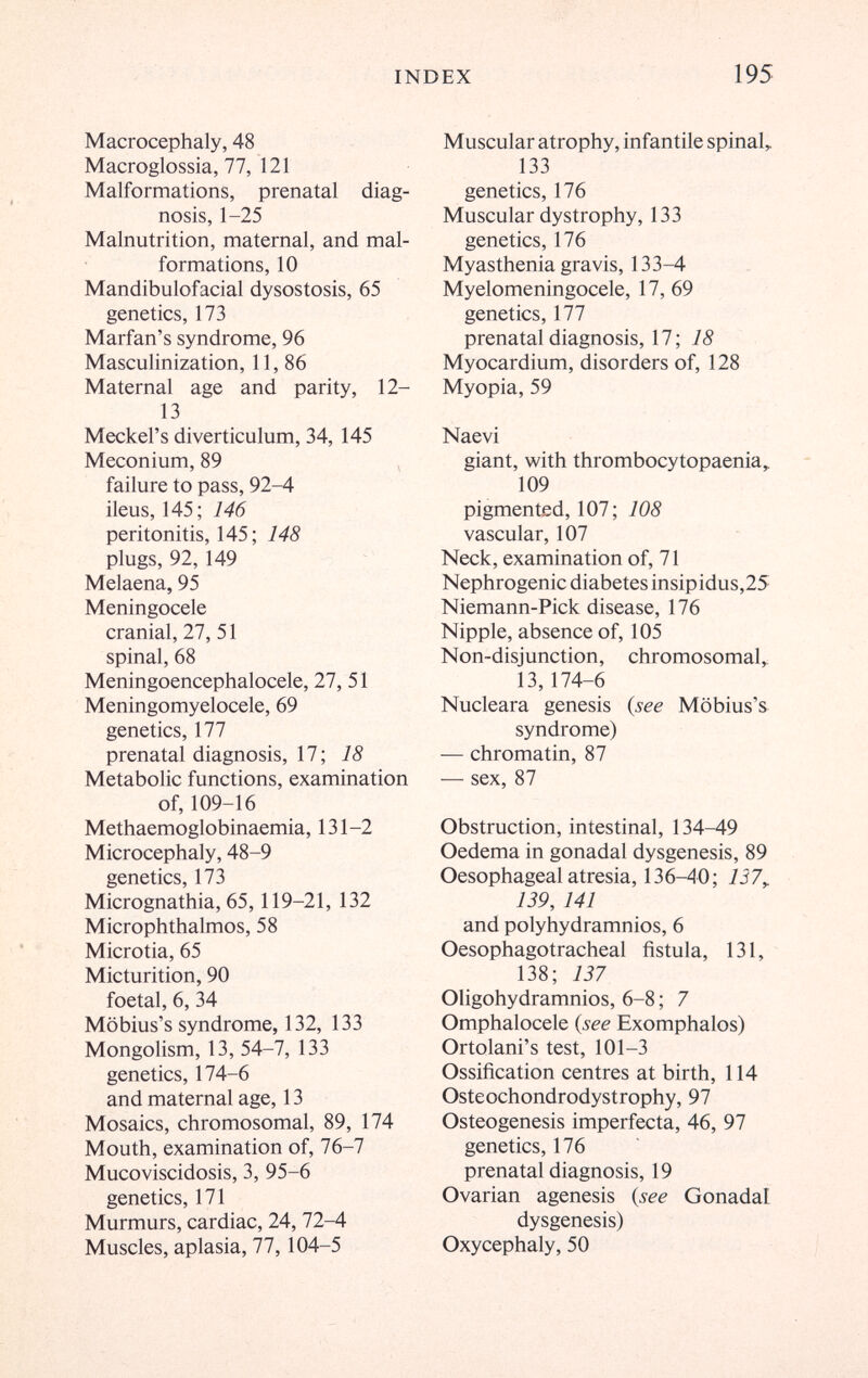 INDEX 195 Macrocephaly, 48 Macroglossia, 77, 121 Malformations, prenatal diag¬ nosis, 1-25 Malnutrition, maternal, and mal¬ formations, 10 Mandibulofacial dysostosis, 65 genetics, 173 Marfan's syndrome, 96 Masculinization, 11, 86 Maternal age and parity, 12- 13 Meckel's diverticulum, 34, 145 Meconium, 89 failure to pass, 92-4 ileus, 145; 146 peritonitis, 145; 148 plugs, 92,149 Melaena, 95 Meningocele cranial, 27, 51 spinal, 68 Meningoencephalocele, 27, 51 Meningomyelocele, 69 genetics, 177 prenatal diagnosis, 17; 18 Metabolic functions, examination of, 109-16 Methaemoglobinaemia, 131-2 Microcephaly, 48-9 genetics, 173 Micrognathia, 65,119-21, 132 Microphthalmos, 58 Microtia, 65 Micturition, 90 foetal, 6, 34 Möbius's syndrome, 132, 133 Mongolism, 13, 54-7, 133 genetics, 174-6 and maternal age, 13 Mosaics, chromosomal, 89, 174 Mouth, examination of, 76-7 Mucoviscidosis, 3, 95-6 genetics, 171 Murmurs, cardiac, 24, 72-4 Muscles, aplasia, 77,104-5 Muscular atrophy, infantile spinal, 133 genetics, 176 Muscular dystrophy, 133 genetics, 176 Myasthenia gravis, 133-4 Myelomeningocele, 17, 69 genetics, 177 prenatal diagnosis, 17; 18 Myocardium, disorders of, 128 Myopia, 59 Naevi giant, with thrombocytopaenia,. 109 pigmented, 107; 108 vascular, 107 Neck, examination of, 71 Nephrogenic diabetes insipidus,25 Niemann-Pick disease, 176 Nipple, absence of, 105 Non-disjunction, chromosomal,. 13,174-6 Nucleara genesis {see Möbius's syndrome) — chromatin, 87 — sex, 87 Obstruction, intestinal, 134-49 Oedema in gonadal dysgenesis, 89 Oesophageal atresia, 136-40; 137^ 139, 141 and polyhydramnios, 6 Oesophagotracheal fistula, 131, 138; 137 Oligohydramnios, 6-8 ; 7 Omphalocele (see Exomphalos) Ortolani's test, 101-3 Ossification centres at birth, 114 Osteochondrodystrophy, 97 Osteogenesis imperfecta, 46, 97 genetics, 176 prenatal diagnosis, 19 Ovarian agenesis {see Gonadal dysgenesis) Oxycephaly, 50