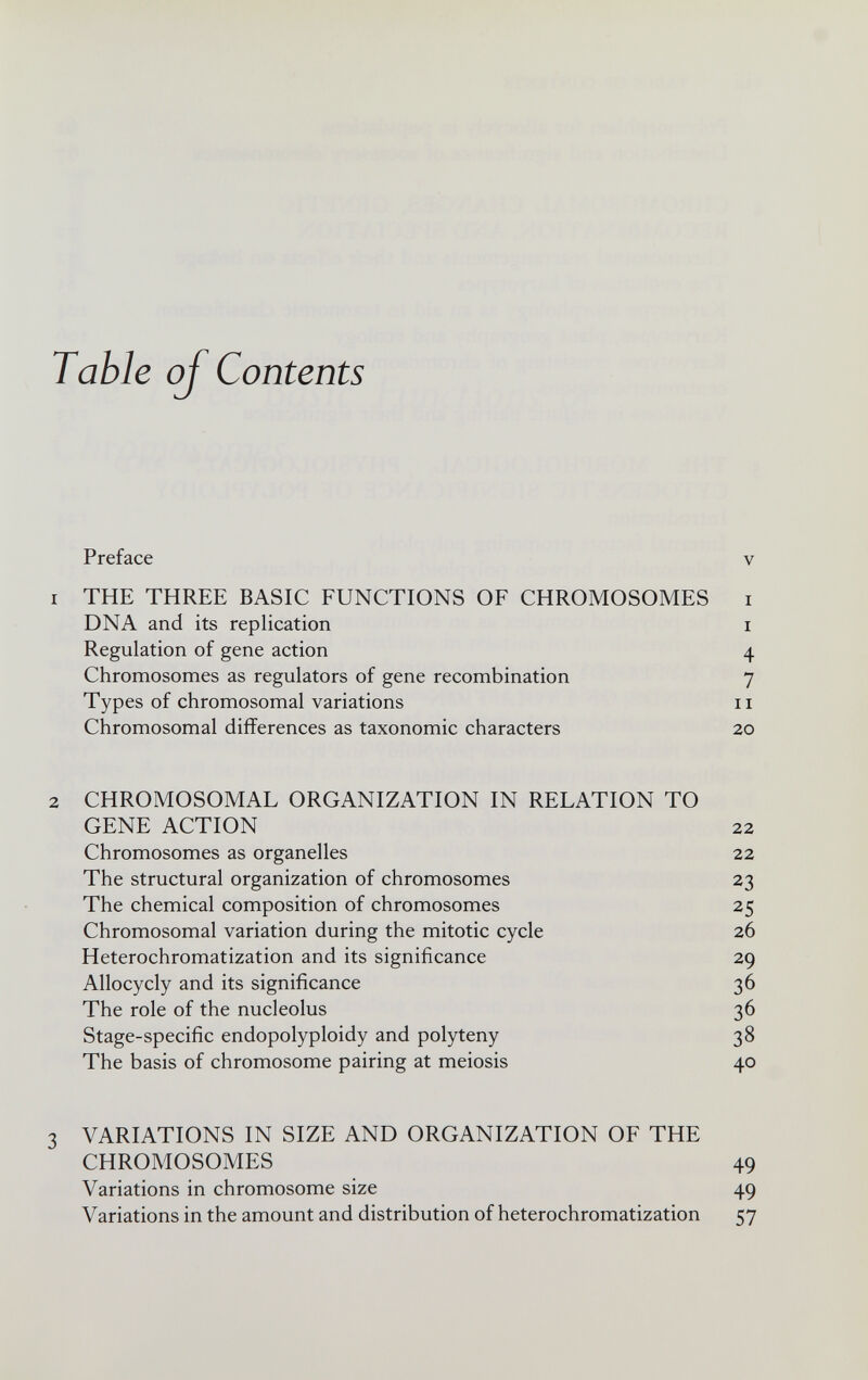 Table of Contents Preface v 1 THE THREE BASIC FUNCTIONS OF CHROMOSOMES i DNA and its replication i Regulation of gene action 4 Chromosomes as regulators of gene recombination 7 Types of chromosomal variations 11 Chromosomal differences as taxonomic characters 20 2 CHROMOSOMAL ORGANIZATION IN RELATION TO GENE ACTION 22 Chromosomes as organelles 22 The structural organization of chromosomes 23 The chemical composition of chromosomes 25 Chromosomal variation during the mitotic cycle 26 Heterochromatization and its significance 29 Allocycly and its significance 36 The role of the nucleolus 36 Stage-specific endopolyploidy and polyteny 38 The basis of chromosome pairing at meiosis 40 3 VARIATIONS IN SIZE AND ORGANIZATION OF THE CHROMOSOMES 49 Variations in chromosome size 49 Variations in the amount and distribution of heterochromatization 57