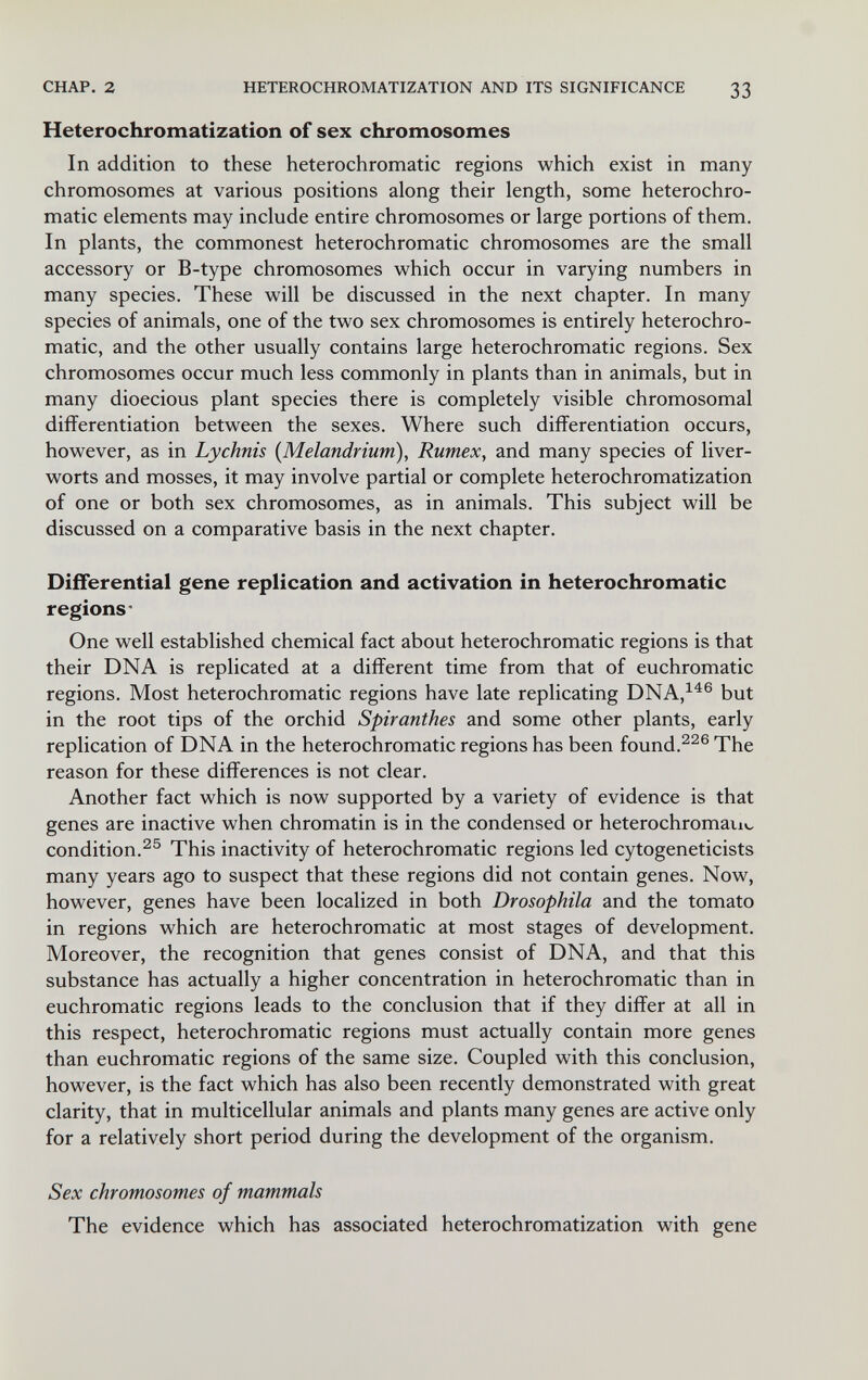 CHAP. 2 HETEROCHROMATIZATION AND ITS SIGNIFICANCE 33 Heterochromatization of sex chromosomes In addition to these heterochromatic regions which exist in many chromosomes at various positions along their length, some heterochro¬ matic elements may include entire chromosomes or large portions of them. In plants, the commonest heterochromatic chromosomes are the small accessory or B-type chromosomes which occur in varying numbers in many species. These will be discussed in the next chapter. In many species of animals, one of the two sex chromosomes is entirely heterochro¬ matic, and the other usually contains large heterochromatic regions. Sex chromosomes occur much less commonly in plants than in animals, but in many dioecious plant species there is completely visible chromosomal differentiation between the sexes. Where such differentiation occurs, however, as in Lychnis (Melandrium), Rumex, and many species of liver¬ worts and mosses, it may involve partial or complete heterochromatization of one or both sex chromosomes, as in animals. This subject will be discussed on a comparative basis in the next chapter. Differential gene replication and activation in heterochromatic regions- One well established chemical fact about heterochromatic regions is that their DNA is replicated at a different time from that of euchromatic regions. Most heterochromatic regions have late replicating DNA,^^® but in the root tips of the orchid Spiranthes and some other plants, early replication of DNA in the heterochromatic regions has been found.The reason for these differences is not clear. Another fact which is now supported by a variety of evidence is that genes are inactive when chromatin is in the condensed or heterochromavn^ condition.This inactivity of heterochromatic regions led cytogeneticists many years ago to suspect that these regions did not contain genes. Now, however, genes have been localized in both Drosophila and the tomato in regions which are heterochromatic at most stages of development. Moreover, the recognition that genes consist of DNA, and that this substance has actually a higher concentration in heterochromatic than in euchromatic regions leads to the conclusion that if they differ at all in this respect, heterochromatic regions must actually contain more genes than euchromatic regions of the same size. Coupled with this conclusion, however, is the fact which has also been recently demonstrated with great clarity, that in multicellular animals and plants many genes are active only for a relatively short period during the development of the organism. Sex chromosomes of mammals The evidence which has associated heterochromatization with gene