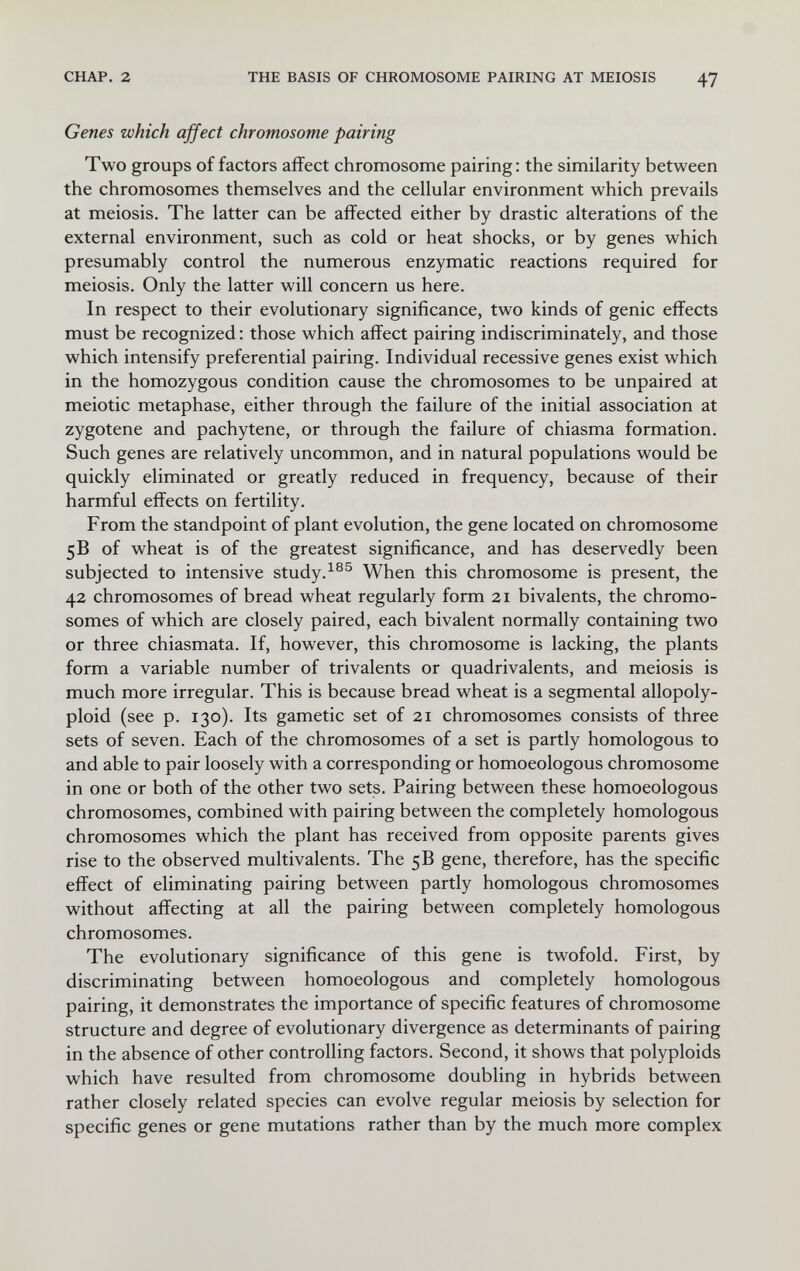 CHAP. 2 THE BASIS OF CHROMOSOME PAIRING AT MEIOSIS 47 Genes which affect chromosome pairing Two groups of factors affect chromosome pairing: the similarity between the chromosomes themselves and the cellular environment which prevails at meiosis. The latter can be affected either by drastic alterations of the external environment, such as cold or heat shocks, or by genes which presumably control the numerous enzymatic reactions required for meiosis. Only the latter will concern us here. In respect to their evolutionary significance, two kinds of genie effects must be recognized : those which affect pairing indiscriminately, and those which intensify preferential pairing. Individual recessive genes exist which in the homozygous condition cause the chromosomes to be unpaired at meiotic metaphase, either through the failure of the initial association at zygotene and pachytene, or through the failure of chiasma formation. Such genes are relatively uncommon, and in natural populations would be quickly eliminated or greatly reduced in frequency, because of their harmful effects on fertility. From the standpoint of plant evolution, the gene located on chromosome 5В of wheat is of the greatest significance, and has deservedly been subjected to intensive study.When this chromosome is present, the 42 chromosomes of bread wheat regularly form 21 bivalents, the chromo¬ somes of which are closely paired, each bivalent normally containing two or three chiasmata. If, however, this chromosome is lacking, the plants form a variable number of trivalents or quadrivalents, and meiosis is much more irregular. This is because bread wheat is a segmental allopoly¬ ploid (see p. 130). Its gametic set of 21 chromosomes consists of three sets of seven. Each of the chromosomes of a set is partly homologous to and able to pair loosely with a corresponding or homoeologous chromosome in one or both of the other two sets. Pairing between these homoeologous chromosomes, combined with pairing between the completely homologous chromosomes which the plant has received from opposite parents gives rise to the observed multivalents. The 5B gene, therefore, has the specific effect of eliminating pairing between partly homologous chromosomes without affecting at all the pairing between completely homologous chromosomes. The evolutionary significance of this gene is twofold. First, by discriminating between homoeologous and completely homologous pairing, it demonstrates the importance of specific features of chromosome structure and degree of evolutionary divergence as determinants of pairing in the absence of other controlling factors. Second, it shows that polyploids which have resulted from chromosome doubling in hybrids between rather closely related species can evolve regular meiosis by selection for specific genes or gene mutations rather than by the much more complex