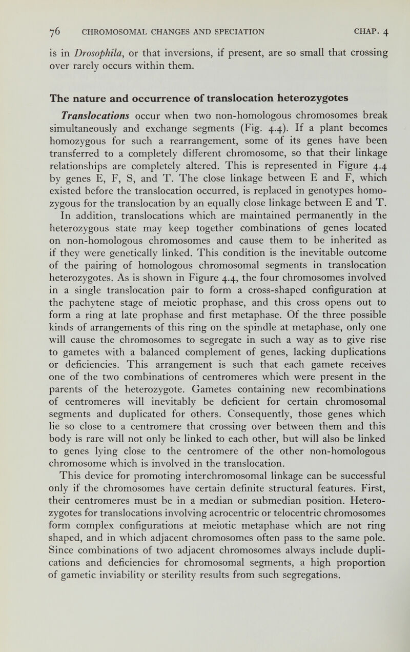 76 CHROMOSOMAL CHANGES AND SPECIATION CHAP. 4 is in Drosophila, or that inversions, if present, are so small that crossing over rarely occurs within them. The nature and occurrence of translocation heterozygotes Translocations occur when two non-homologous chromosomes break simultaneously and exchange segments (Fig. 4.4). If a plant becomes homozygous for such a rearrangement, some of its genes have been transferred to a completely different chromosome, so that their linkage relationships are completely altered. This is represented in Figure 4.4 by genes E, F, S, and T. The close linkage between E and F, which existed before the translocation occurred, is replaced in genotypes homo¬ zygous for the translocation by an equally close linkage between E and T. In addition, translocations which are maintained permanently in the heterozygous state may keep together combinations of genes located on non-homologous chromosomes and cause them to be inherited as if they were genetically linked. This condition is the inevitable outcome of the pairing of homologous chromosomal segments in translocation heterozygotes. As is shown in Figure 4.4, the four chromosomes involved in a single translocation pair to form a cross-shaped configuration at the pachytene stage of meiotic prophase, and this cross opens out to form a ring at late prophase and first metaphase. Of the three possible kinds of arrangements of this ring on the spindle at metaphase, only one will cause the chromosomes to segregate in such a way as to give rise to gametes with a balanced complement of genes, lacking duplications or deficiencies. This arrangement is such that each gamete receives one of the two combinations of centromeres which were present in the parents of the heterozygote. Gametes containing new recombinations of centromeres will inevitably be deficient for certain chromosomal segments and duplicated for others. Consequently, those genes which lie so close to a centromere that crossing over between them and this body is rare will not only be linked to each other, but will also be linked to genes lying close to the centromere of the other non-homologous chromosome which is involved in the translocation. This device for promoting inter chromosomal linkage can be successful only if the chromosomes have certain definite structural features. First, their centromeres must be in a median or submedian position. Hetero¬ zygotes for translocations involving acrocentric or telocentric chromosomes form complex configurations at meiotic metaphase which are not ring shaped, and in which adjacent chromosomes often pass to the same pole. Since combinations of two adjacent chromosomes always include dupli¬ cations and deficiencies for chromosomal segments, a high proportion of gametic inviability or sterility results from such segregations.