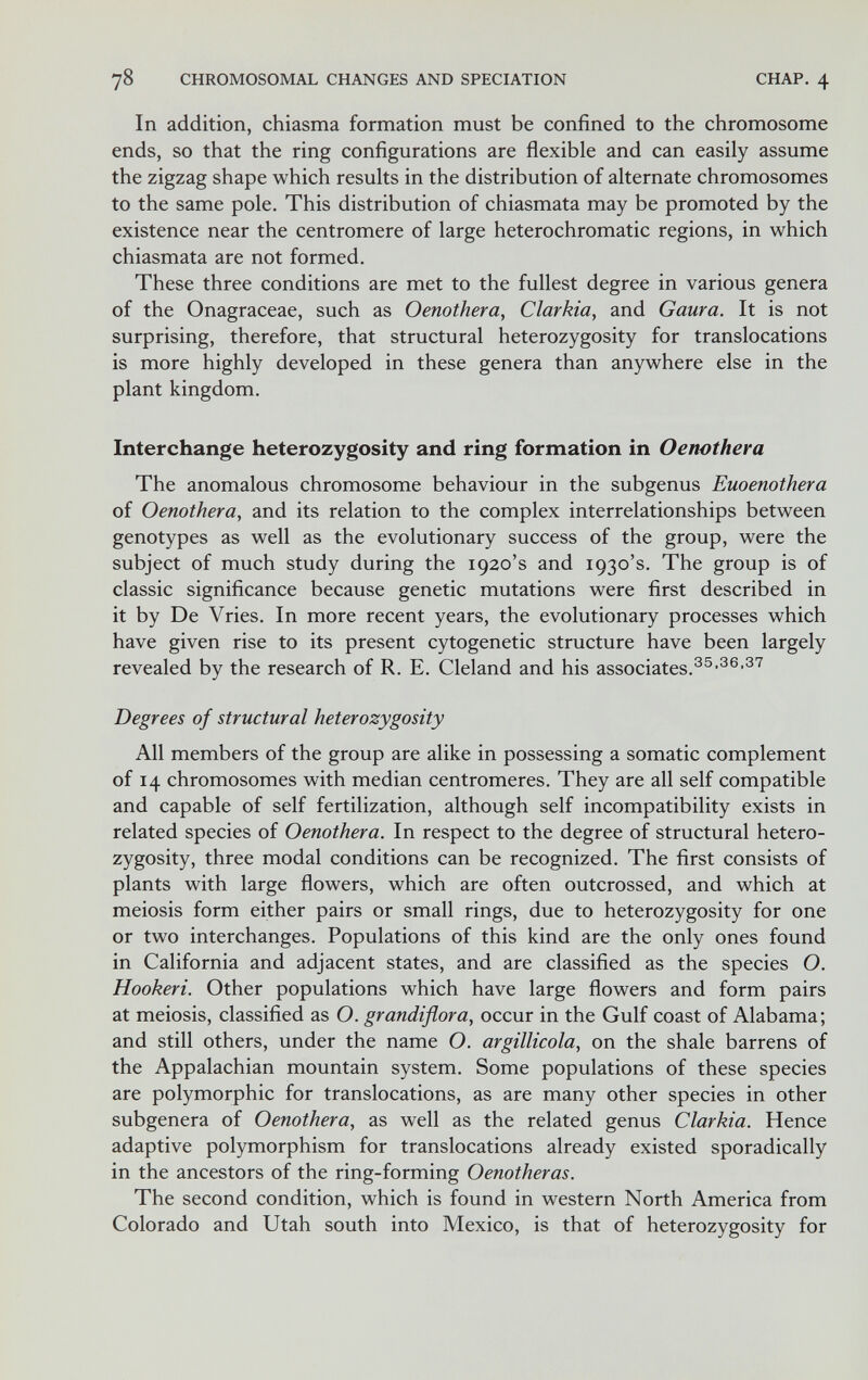 78 CHROMOSOMAL CHANGES AND SPECIATION CHAP. 4 In addition, chiasma formation must be confined to the chromosome ends, so that the ring configurations are flexible and can easily assume the zigzag shape which results in the distribution of alternate chromosomes to the same pole. This distribution of chiasmata may be promoted by the existence near the centromere of large heterochromatic regions, in which chiasmata are not formed. These three conditions are met to the fullest degree in various genera of the Onagraceae, such as Oenothera, Clarkia, and Gaura. It is not surprising, therefore, that structural heterozygosity for translocations is more highly developed in these genera than anywhere else in the plant kingdom. Interchange heterozygosity and ring formation in Oenothera The anomalous chromosome behaviour in the subgenus Euoenothera of Oenothera, and its relation to the complex interrelationships between genotypes as well as the evolutionary success of the group, were the subject of much study during the 1920's and 1930's. The group is of classic significance because genetic mutations were first described in it by De Vries, In more recent years, the evolutionary processes which have given rise to its present cytogenetic structure have been largely revealed by the research of R. E. Cleland and his associates. Degrees of structural heterozygosity All members of the group are alike in possessing a somatic complement of 14 chromosomes with median centromeres. They are all self compatible and capable of self fertilization, although self incompatibility exists in related species of Oenothera. In respect to the degree of structural hetero¬ zygosity, three modal conditions can be recognized. The first consists of plants with large flowers, which are often outcrossed, and which at meiosis form either pairs or small rings, due to heterozygosity for one or two interchanges. Populations of this kind are the only ones found in California and adjacent states, and are classified as the species O. Hookeri. Other populations which have large flowers and form pairs at meiosis, classified as O. grandiflora, occur in the Gulf coast of Alabama; and still others, under the name O. argillicola, on the shale barrens of the Appalachian mountain system. Some populations of these species are polymorphic for translocations, as are many other species in other subgenera of Oenothera, as well as the related genus Clarkia. Hence adaptive polymorphism for translocations already existed sporadically in the ancestors of the ring-forming Oenotheras. The second condition, which is found in western North America from Colorado and Utah south into Mexico, is that of heterozygosity for