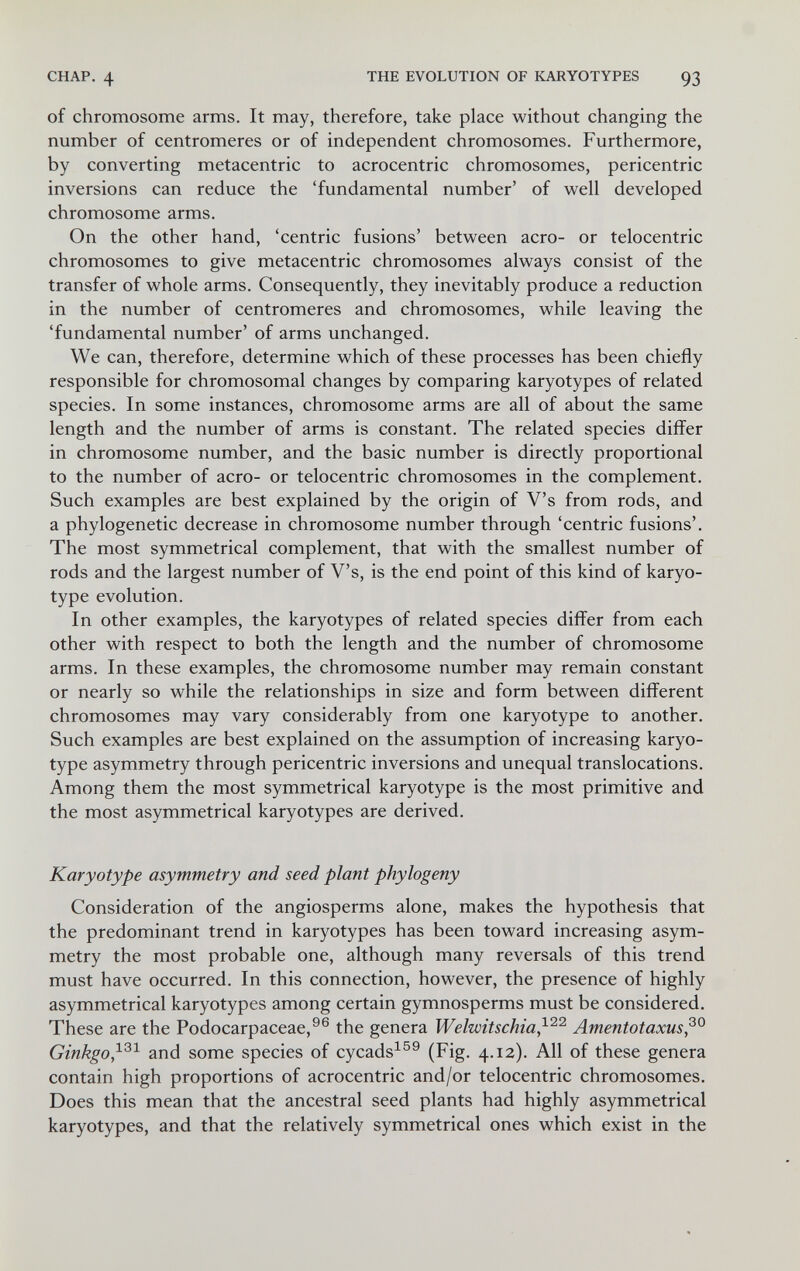 CHAP. 4 THE EVOLUTION OF KARYOTYPES 93 of chromosome arms. It may, therefore, take place without changing the number of centromeres or of independent chromosomes. Furthermore, by converting metacentric to acrocentric chromosomes, pericentric inversions can reduce the 'fundamental number' of well developed chromosome arms. On the other hand, 'centric fusions' between aero- or telocentric chromosomes to give metacentric chromosomes always consist of the transfer of whole arms. Consequently, they inevitably produce a reduction in the number of centromeres and chromosomes, while leaving the 'fundamental number' of arms unchanged. We can, therefore, determine which of these processes has been chiefly responsible for chromosomal changes by comparing karyotypes of related species. In some instances, chromosome arms are all of about the same length and the number of arms is constant. The related species differ in chromosome number, and the basic number is directly proportional to the number of aero- or telocentric chromosomes in the complement. Such examples are best explained by the origin of V's from rods, and a phylogenetic decrease in chromosome number through 'centric fusions'. The most symmetrical complement, that with the smallest number of rods and the largest number of V's, is the end point of this kind of karyo¬ type evolution. In other examples, the karyotypes of related species differ from each other with respect to both the length and the number of chromosome arms. In these examples, the chromosome number may remain constant or nearly so while the relationships in size and form between different chromosomes may vary considerably from one karyotype to another. Such examples are best explained on the assumption of increasing karyo¬ type asymmetry through pericentric inversions and unequal translocations. Among them the most symmetrical karyotype is the most primitive and the most asymmetrical karyotypes are derived. Karyotype asymmetry and seed plant phylogeny Consideration of the angiosperms alone, makes the hypothesis that the predominant trend in karyotypes has been toward increasing asym¬ metry the most probable one, although many reversals of this trend must have occurred. In this connection, however, the presence of highly asymmetrical karyotypes among certain gymnosperms must be considered. These are the Podocarpaceae,^® the genera Welwitschia,^^^' Amentotaxus,^^ Ginkgo,and some species of cycads^^^ (Fig. 4.12). All of these genera contain high proportions of acrocentric and/or telocentric chromosomes. Does this mean that the ancestral seed plants had highly asymmetrical karyotypes, and that the relatively symmetrical ones which exist in the