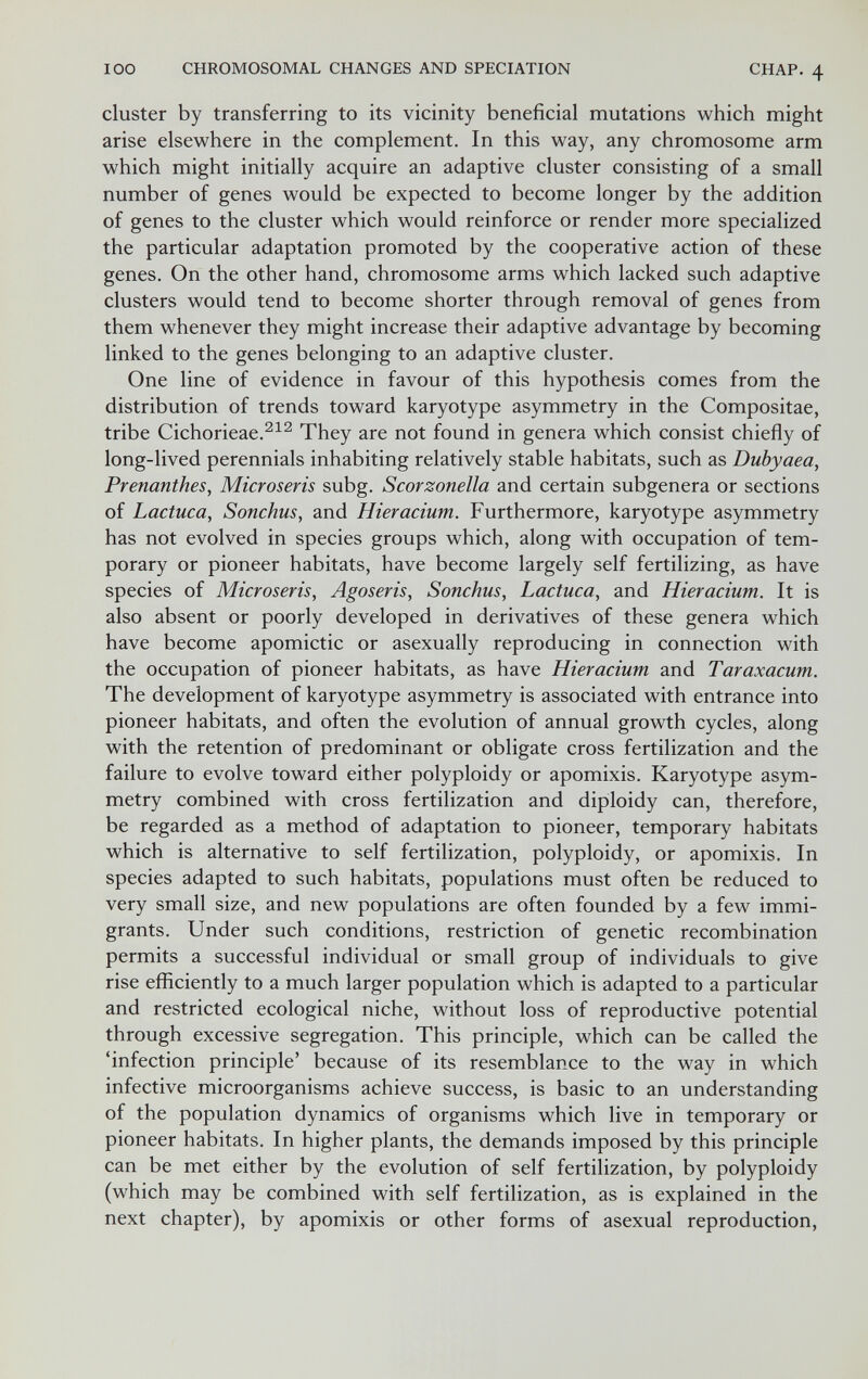 100 CHROMOSOMAL CHANGES AND SPECIATION CHAP. 4 cluster by transferring to its vicinity beneficial mutations which might arise elsewhere in the complement. In this way, any chromosome arm which might initially acquire an adaptive cluster consisting of a small number of genes would be expected to become longer by the addition of genes to the cluster which would reinforce or render more specialized the particular adaptation promoted by the cooperative action of these genes. On the other hand, chromosome arms which lacked such adaptive clusters would tend to become shorter through removal of genes from them whenever they might increase their adaptive advantage by becoming linked to the genes belonging to an adaptive cluster. One line of evidence in favour of this hypothesis comes from the distribution of trends toward karyotype asymmetry in the Compositae, tribe Cichorieae.^^^ They are not found in genera which consist chiefly of long-lived perennials inhabiting relatively stable habitats, such as Dubyaea, Prenanthes, Microseris subg. Scorzonella and certain subgenera or sections of Lactuca, Sonchus, and Hieracium. Furthermore, karyotype asymmetry has not evolved in species groups which, along with occupation of tem¬ porary or pioneer habitats, have become largely self fertilizing, as have species of Microseris, Agoseris, Sonchus, Lactuca, and Hieracium. It is also absent or poorly developed in derivatives of these genera which have become apomictic or asexually reproducing in connection with the occupation of pioneer habitats, as have Hieracium and Taraxacum. The development of karyotype asymmetry is associated with entrance into pioneer habitats, and often the evolution of annual growth cycles, along with the retention of predominant or obligate cross fertilization and the failure to evolve toward either polyploidy or apomixis. Karyotype asym¬ metry combined with cross fertilization and diploidy can, therefore, be regarded as a method of adaptation to pioneer, temporary habitats which is alternative to self fertilization, polyploidy, or apomixis. In species adapted to such habitats, populations must often be reduced to very small size, and new populations are often founded by a few immi¬ grants. Under such conditions, restriction of genetic recombination permits a successful individual or small group of individuals to give rise efficiently to a much larger population which is adapted to a particular and restricted ecological niche, without loss of reproductive potential through excessive segregation. This principle, which can be called the 'infection principle' because of its resemblance to the way in which infective microorganisms achieve success, is basic to an understanding of the population dynamics of organisms which live in temporary or pioneer habitats. In higher plants, the demands imposed by this principle can be met either by the evolution of self fertilization, by polyploidy (which may be combined with self fertilization, as is explained in the next chapter), by apomixis or other forms of asexual reproduction,