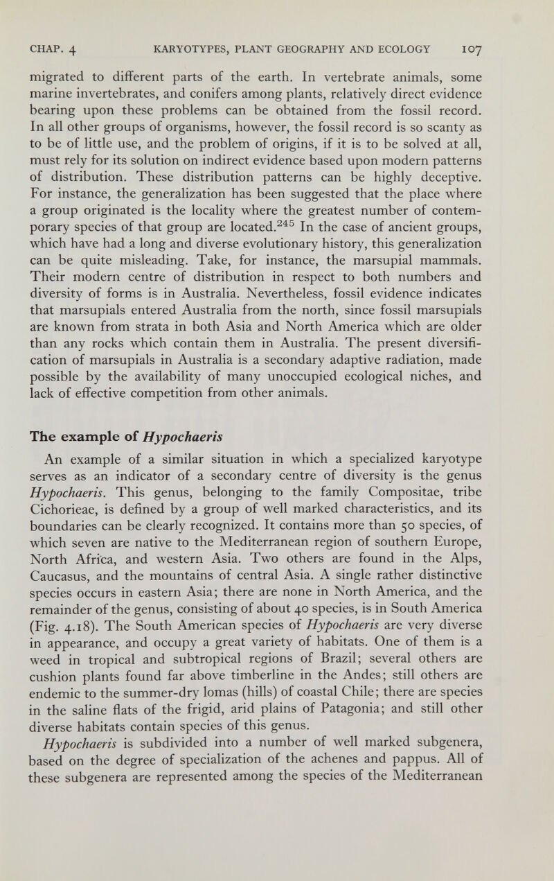 CHAP. 4 KARYOTYPES, PLANT GEOGRAPHY AND ECOLOGY IO7 migrated to different parts of the earth. In vertebrate animals, some marine invertebrates, and conifers among plants, relatively direct evidence bearing upon these problems can be obtained from the fossil record. In all other groups of organisms, however, the fossil record is so scanty as to be of little use, and the problem of origins, if it is to be solved at all, must rely for its solution on indirect evidence based upon modern patterns of distribution. These distribution patterns can be highly deceptive. For instance, the generalization has been suggested that the place where a group originated is the locality where the greatest number of contem¬ porary species of that group are located.In the case of ancient groups, which have had a long and diverse evolutionary history, this generalization can be quite misleading. Take, for instance, the marsupial mammals. Their modern centre of distribution in respect to both numbers and diversity of forms is in Australia. Nevertheless, fossil evidence indicates that marsupials entered Australia from the north, since fossil marsupials are known from strata in both Asia and North America which are older than any rocks which contain them in Australia. The present diversifi¬ cation of marsupials in Australia is a secondary adaptive radiation, made possible by the availability of many unoccupied ecological niches, and lack of effective competition from other animals. The example of Hypochaeris An example of a similar situation in which a specialized karyotype serves as an indicator of a secondary centre of diversity is the genus Hypochaeris. This genus, belonging to the family Compositae, tribe Cichorieae, is defined by a group of well marked characteristics, and its boundaries can be clearly recognized. It contains more than 50 species, of which seven are native to the Mediterranean region of southern Europe, North Africa, and western Asia. Two others are found in the Alps, Caucasus, and the mountains of central Asia. A single rather distinctive species occurs in eastern Asia; there are none in North America, and the remainder of the genus, consisting of about 40 species, is in South America (Fig. 4.18). The South American species of Hypochaeris are very diverse in appearance, and occupy a great variety of habitats. One of them is a weed in tropical and subtropical regions of Brazil; several others are cushion plants found far above timberline in the Andes; still others are endemic to the summer-dry lomas (hills) of coastal Chile; there are species in the saline flats of the frigid, arid plains of Patagonia; and still other diverse habitats contain species of this genus. Hypochaeris is subdivided into a number of well marked subgenera, based on the degree of specialization of the achenes and pappus. All of these subgenera are represented among the species of the Mediterranean