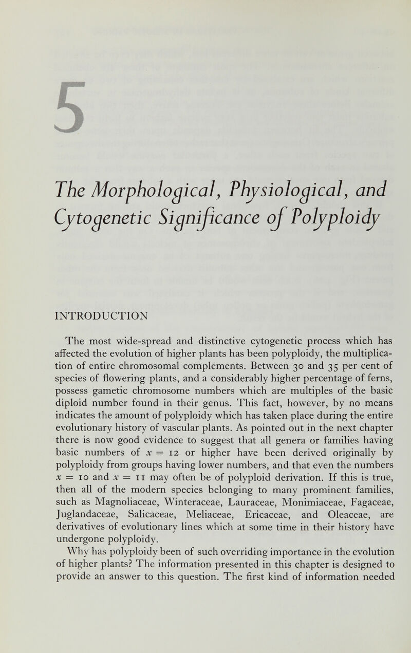 The Morphological, Physiological, and Cytogenetic Signißcance of Polyploidy INTRODUCTION The most wide-spread and distinctive cytogenetic process which has affected the evolution of higher plants has been polyploidy, the multiplica¬ tion of entire chromosomal complements. Between 30 and 35 per cent of species of flowering plants, and a considerably higher percentage of ferns, possess gametic chromosome numbers which are multiples of the basic diploid number found in their genus. This fact, however, by no means indicates the amount of polyploidy which has taken place during the entire evolutionary history of vascular plants. As pointed out in the next chapter there is now good evidence to suggest that all genera or families having basic numbers of x — 12 or higher have been derived originally by polyploidy from groups having lower numbers, and that even the numbers X — 10 and X = II may often be of polyploid derivation. If this is true, then all of the modern species belonging to many prominent families, such as Magnoliaceae, Winteraceae, Lauraceae, Monimiaceae, Fagaceae, Juglandaceae, Salicaceae, Meliaceae, Ericaceae, and Oleaceae, are derivatives of evolutionary lines which at some time in their history have undergone polyploidy. Why has polyploidy been of such overriding importance in the evolution of higher plants? The information presented in this chapter is designed to provide an answer to this question. The first kind of information needed