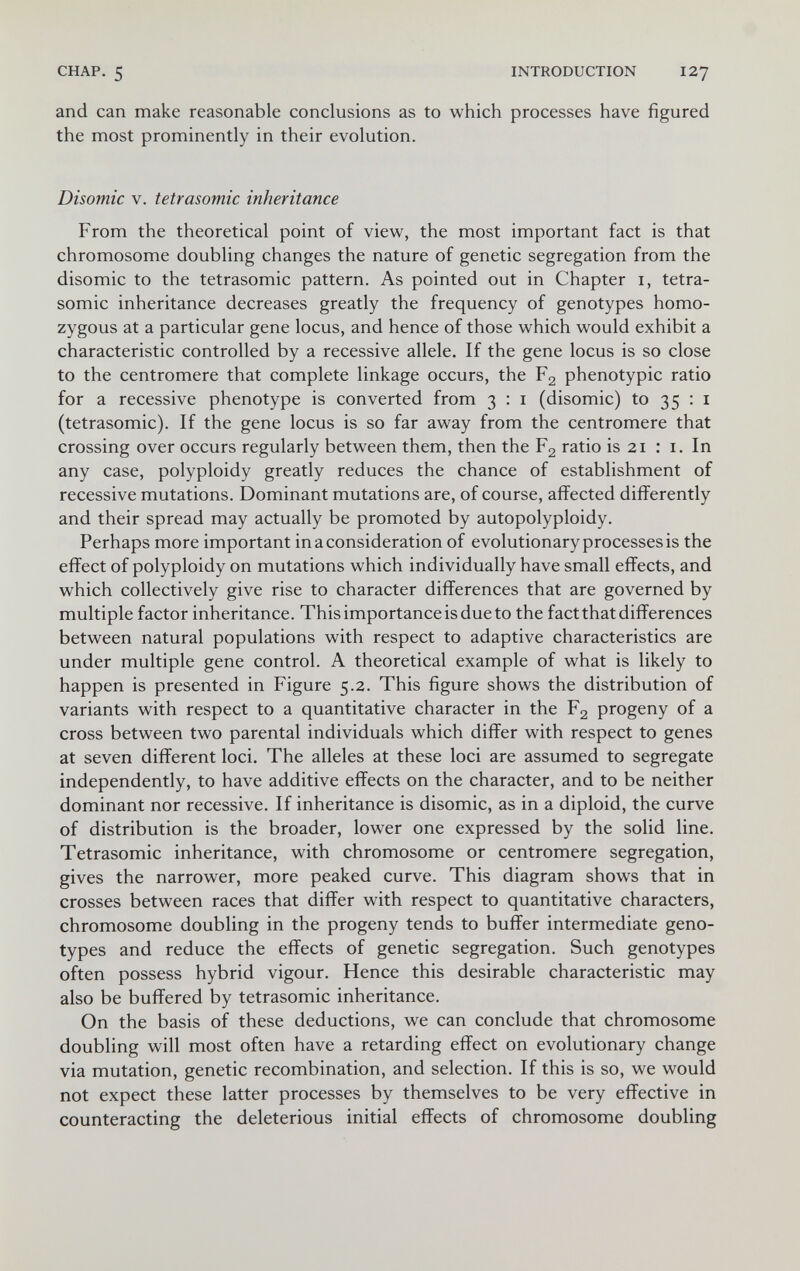 CHAP. 5 INTRODUCTION 127 and can make reasonable conclusions as to which processes have figured the most prominently in their evolution. Disomic V. tetrasomic inheritance From the theoretical point of view, the most important fact is that chromosome doubling changes the nature of genetic segregation from the disomic to the tetrasomic pattern. As pointed out in Chapter i, tetra¬ somic inheritance decreases greatly the frequency of genotypes homo¬ zygous at a particular gene locus, and hence of those which would exhibit a characteristic controlled by a recessive allele. If the gene locus is so close to the centromere that complete linkage occurs, the Fg phenotypic ratio for a recessive phenotype is converted from 3 : i (disomic) to 35 : i (tetrasomic). If the gene locus is so far away from the centromere that crossing over occurs regularly between them, then the Fg ratio is 21 : i. In any case, polyploidy greatly reduces the chance of establishment of recessive mutations. Dominant mutations are, of course, affected differently and their spread may actually be promoted by autopolyploidy. Perhaps more important in a consideration of evolutionary processes is the effect of polyploidy on mutations which individually have small effects, and which collectively give rise to character differences that are governed by multiple factor inheritance. This importance is due to the fact that differences between natural populations with respect to adaptive characteristics are under multiple gene control. A theoretical example of what is likely to happen is presented in Figure 5.2. This figure shows the distribution of variants with respect to a quantitative character in the F2 progeny of a cross between two parental individuals which differ with respect to genes at seven different loci. The alleles at these loci are assumed to segregate independently, to have additive effects on the character, and to be neither dominant nor recessive. If inheritance is disomic, as in a diploid, the curve of distribution is the broader, lower one expressed by the solid line. Tetrasomic inheritance, with chromosome or centromere segregation, gives the narrower, more peaked curve. This diagram shows that in crosses between races that differ with respect to quantitative characters, chromosome doubling in the progeny tends to buffer intermediate geno¬ types and reduce the effects of genetic segregation. Such genotypes often possess hybrid vigour. Hence this desirable characteristic may also be buffered by tetrasomic inheritance. On the basis of these deductions, we can conclude that chromosome doubling will most often have a retarding effect on evolutionary change via mutation, genetic recombination, and selection. If this is so, we would not expect these latter processes by themselves to be very effective in counteracting the deleterious initial effects of chromosome doubling