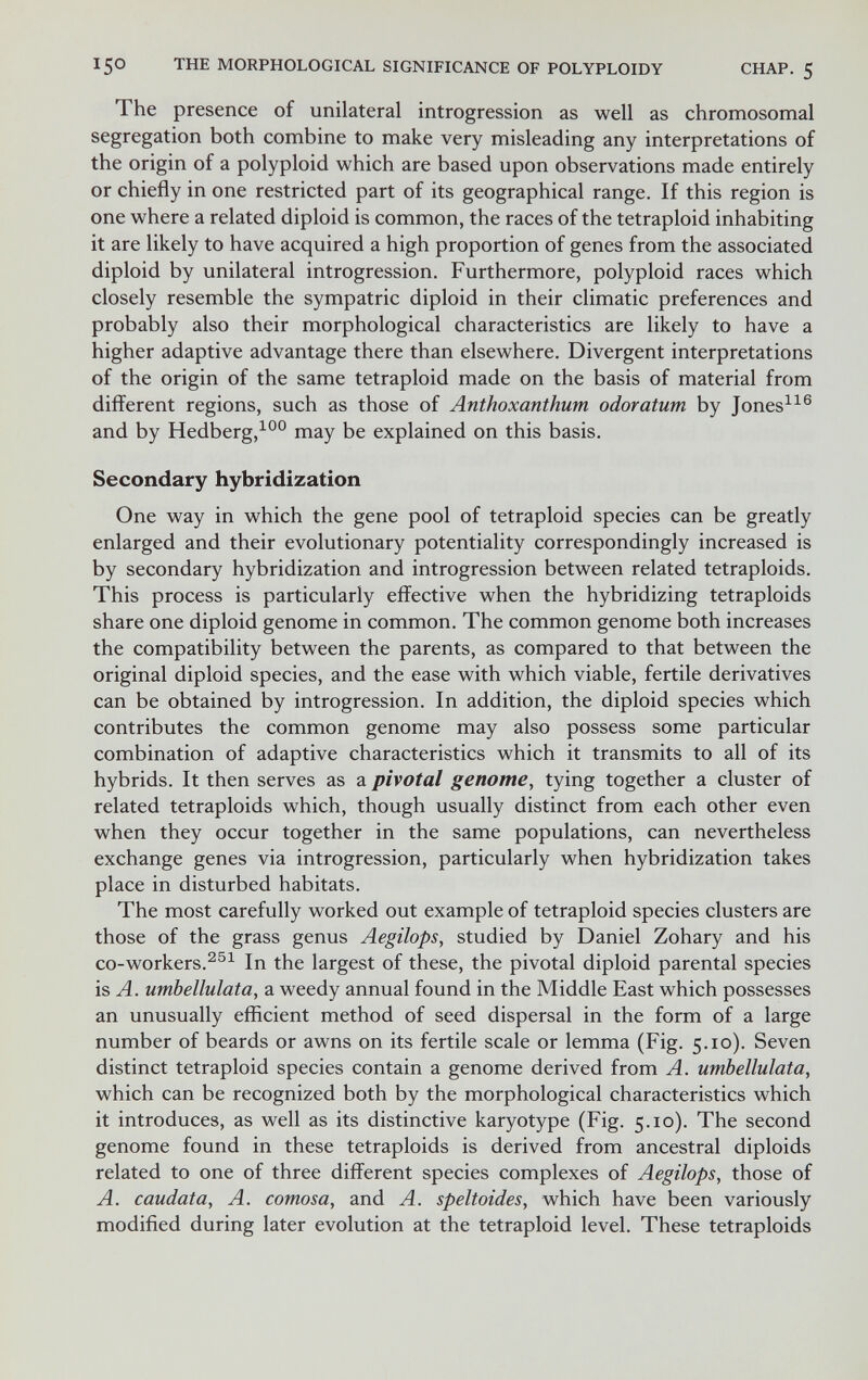 150 THE MORPHOLOGICAL SIGNIFICANCE OF POLYPLOIDY CHAP. 5 The presence of unilateral introgression as well as chromosomal segregation both combine to make very misleading any interpretations of the origin of a polyploid which are based upon observations made entirely or chiefly in one restricted part of its geographical range. If this region is one where a related diploid is common, the races of the tetraploid inhabiting it are likely to have acquired a high proportion of genes from the associated diploid by unilateral introgression. Furthermore, polyploid races which closely resemble the sympatric diploid in their climatic preferences and probably also their morphological characteristics are likely to have a higher adaptive advantage there than elsewhere. Divergent interpretations of the origin of the same tetraploid made on the basis of material from different regions, such as those of Anthoxanthum odoratum by Jones^^® and by Hedberg,^°° may be explained on this basis. Secondary hybridization One way in which the gene pool of tetraploid species can be greatly enlarged and their evolutionary potentiality correspondingly increased is by secondary hybridization and introgression between related tetraploids. This process is particularly effective when the hybridizing tetraploids share one diploid genome in common. The common genome both increases the compatibility between the parents, as compared to that between the original diploid species, and the ease with which viable, fertile derivatives can be obtained by introgression. In addition, the diploid species which contributes the common genome may also possess some particular combination of adaptive characteristics which it transmits to all of its hybrids. It then serves as a pivotal genome, tying together a cluster of related tetraploids which, though usually distinct from each other even when they occur together in the same populations, can nevertheless exchange genes via introgression, particularly when hybridization takes place in disturbed habitats. The most carefully worked out example of tetraploid species clusters are those of the grass genus Aegilops, studied by Daniel Zohary and his co-workers.In the largest of these, the pivotal diploid parental species is A. umbellulata, a weedy annual found in the Middle East which possesses an unusually efficient method of seed dispersal in the form of a large number of beards or awns on its fertile scale or lemma (Fig. 5.10). Seven distinct tetraploid species contain a genome derived from A. umbellulata, which can be recognized both by the morphological characteristics which it introduces, as well as its distinctive karyotype (Fig. 5.10). The second genome found in these tetraploids is derived from ancestral diploids related to one of three different species complexes of Aegilops, those of A. caudata, A. comosa, and A. speltoides, which have been variously modified during later evolution at the tetraploid level. These tetraploids