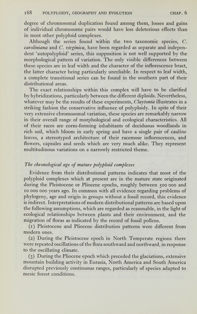 168 POLYPLOIDY, GEOGRAPHY AND EVOLUTION CHAP, 6 degree of chromosomal duplication found among them, losses and gains of individual chromosome pairs would have less deleterious effects than in most other polyploid complexes. Although the series found within the two taxonomic species, C. caroliniana and C. virginica, have been regarded as separate and indepen¬ dent 'autopolyploid' series, this supposition is not well supported by the morphological pattern of variation. The only visible differences between these species are in leaf width and the character of the inflorescence bract, the latter character being particularly unreliable. In respect to leaf width, a complete transitional series can be found in the southern part of their distributional areas. The exact relationships within this complex will have to be clarified by hybridizations, particularly between the different diploids. Nevertheless, whatever may be the results of these experiments, Claytonia illustrates in a striking fashion the conservative influence of polyploidy. In spite of their very extensive chromosomal variation, these species are remarkably narrow in their overall range of morphological and ecological characteristics. All of their races are corm-forming inhabitants of deciduous woodlands in rich soil, which bloom in early spring and have a single pair of cauline leaves, a stereotyped architecture of their racemose inflorescences, and flowers, capsules and seeds which are very much alike. They represent multitudinous variations on a narrowly restricted theme. The chronological age of mature polyploid complexes Evidence from their distributional patterns indicates that most of the polyploid complexes which at present are in the mature state originated during the Pleistocene or Pliocene epochs, roughly between 500 000 and 10 ООО ООО years ago. In common with all evidence regarding problems of phylogeny, age and origin in groups without a fossil record, this evidence is indirect. Interpretations of modern distributional patterns are based upon the following assumptions, which are regarded as reasonable, in the light of ecological relationships between plants and their environment, and the migration of floras as indicated by the record of fossil pollens. (1) Pleistocene and Pliocene distribution patterns were different from modern ones. (2) During the Pleistocene epoch in North Temperate regions there were repeated oscillations of the flora southward and northward, in response to the oscillating climate. (3) During the Pliocene epoch which preceded the glaciations, extensive mountain building activity in Eurasia, North America and South America disrupted previously continuous ranges, particularly of species adapted to mesic forest conditions.