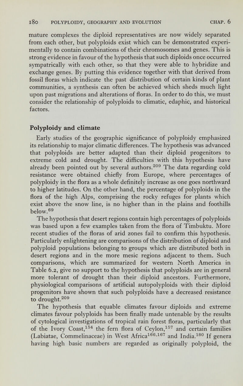 l8o POLYPLOIDY, GEOGRAPHY AND EVOLUTION CHAP. 6 mature complexes the diploid representatives are now widely separated from each other, but polyploids exist which can be demonstrated experi¬ mentally to contain combinations of their chromosomes and genes. This is strong evidence in favour of the hypothesis that such diploids once occurred sympatrically with each other, so that they were able to hybridize and exchange genes. By putting this evidence together with that derived from fossil floras which indicate the past distribution of certain kinds of plant communities, a synthesis can often be achieved which sheds much light upon past migrations and alterations of floras. In order to do this, we must consider the relationship of polyploids to climatic, edaphic, and historical factors. Polyploidy and climate Early studies of the geographic significance of polyploidy emphasized its relationship to major climatic differences. The hypothesis was advanced that polyploids are better adapted than their diploid progenitors to extreme cold and drought. The difficulties with this hypothesis have already been pointed out by several authors.The data regarding cold resistance were obtained chiefly from Europe, where percentages of polyploidy in the flora as a whole definitely increase as one goes northward to higher latitudes. On the other hand, the percentage of polyploids in the flora of the high Alps, comprising the rocky refuges for plants which exist above the snow line, is no higher than in the plains and foothills below.®^ The hypothesis that desert regions contain high percentages of polyploids was based upon a few examples taken from the flora of Timbuktu. More recent studies of the floras of arid zones fail to confirm this hypothesis. Particularly enlightening are comparisons of the distribution of diploid and polyploid populations belonging to groups which are distributed both in desert regions and in the more mesic regions adjacent to them. Such comparisons, which are summarized for western North America in Table 6.2, give no support to the hypothesis that polyploids are in general more tolerant of drought than their diploid ancestors. Furthermore, physiological comparisons of artificial autopolyploids with their diploid progenitors have shown that such polyploids have a decreased resistance to drought.^®® The hypothesis that equable climates favour diploids and extreme climates favour polyploids has been finally made untenable by the results of cytological investigations of tropical rain forest floras, particularly that of the Ivory Coast,^®^ the fern flora of Ceylon,^®'^ and certain families (Labiatae, Commelinaceae) in West Africa^®®-^®^ and India.If genera having high basic numbers are regarded as originally polyploid, the