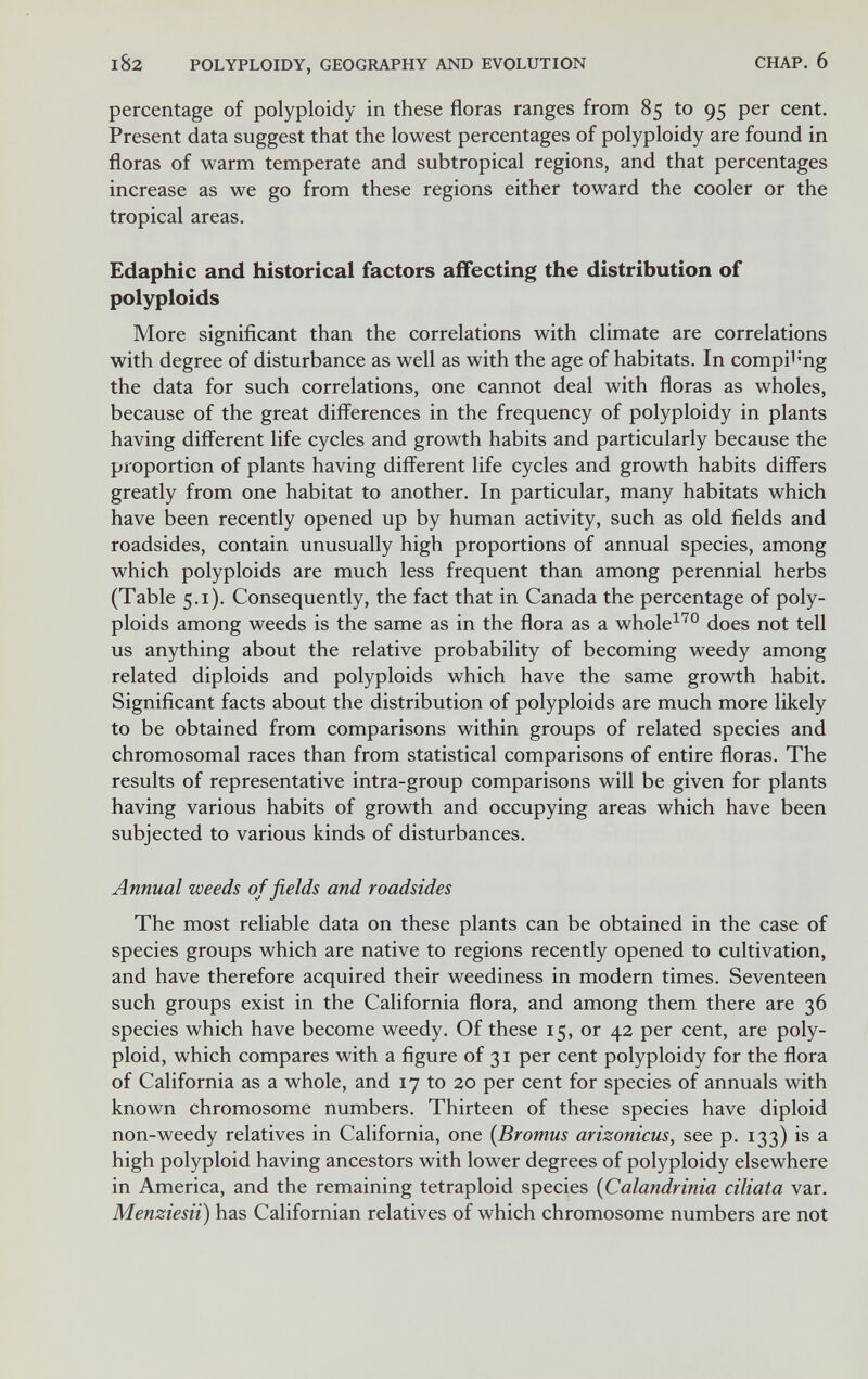 182 POLYPLOIDY, GEOGRAPHY AND EVOLUTION CHAP. 6 percentage of polyploidy in these floras ranges from 85 to 95 per cent. Present data suggest that the lowest percentages of polyploidy are found in floras of warm temperate and subtropical regions, and that percentages increase as we go from these regions either toward the cooler or the tropical areas. Edaphic and historical factors affecting the distribution of polyploids More significant than the correlations with climate are correlations with degree of disturbance as well as with the age of habitats. In compi^'ng the data for such correlations, one cannot deal with floras as wholes, because of the great differences in the frequency of polyploidy in plants having different life cycles and growth habits and particularly because the proportion of plants having different life cycles and growth habits differs greatly from one habitat to another. In particular, many habitats which have been recently opened up by human activity, such as old fields and roadsides, contain unusually high proportions of annual species, among which polyploids are much less frequent than among perennial herbs (Table 5.1). Consequently, the fact that in Canada the percentage of poly¬ ploids among weeds is the same as in the flora as a whole^^® does not tell us anything about the relative probability of becoming weedy among related diploids and polyploids which have the same growth habit. Significant facts about the distribution of polyploids are much more likely to be obtained from comparisons within groups of related species and chromosomal races than from statistical comparisons of entire floras. The results of representative intra-group comparisons will be given for plants having various habits of growth and occupying areas which have been subjected to various kinds of disturbances. Annual weeds of fields and roadsides The most reliable data on these plants can be obtained in the case of species groups which are native to regions recently opened to cultivation, and have therefore acquired their weediness in modern times. Seventeen such groups exist in the California flora, and among them there are 36 species which have become weedy. Of these 15, or 42 per cent, are poly¬ ploid, which compares with a figure of 31 per cent polyploidy for the flora of California as a whole, and 17 to 20 per cent for species of annuals with known chromosome numbers. Thirteen of these species have diploid non-weedy relatives in California, one {Bromus arizonicus, see p. 133) is a high polyploid having ancestors with lower degrees of polyploidy elsewhere in America, and the remaining tetraploid species {Calandrinia ciliata var. Menziesii) has Californian relatives of which chromosome numbers are not