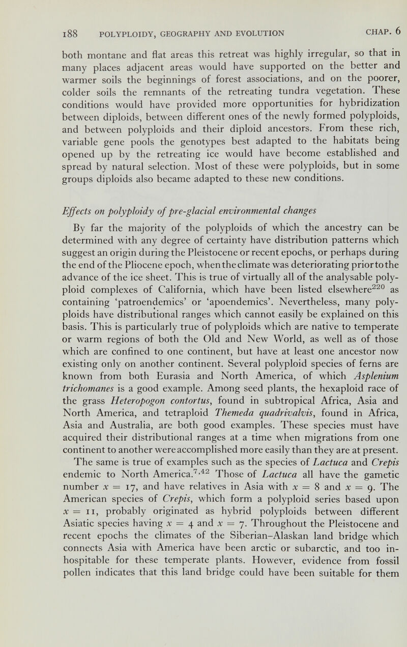188 POLYPLOIDY, GEOGRAPHY AND EVOLUTION С ДАР. 6 both montane and flat areas this retreat was highly irregular, so that in many places adjacent areas would have supported on the better and warmer soils the beginnings of forest associations, and on the poorer, colder soils the remnants of the retreating tundra vegetation. These conditions would have provided more opportunities for hybridization between diploids, between different ones of the newly formed polyploids, and between polyploids and their diploid ancestors. From these rich, variable gene pools the genotypes best adapted to the habitats being opened up by the retreating ice would have become established and spread by natural selection. Most of these were polyploids, but in some groups diploids also became adapted to these new conditions. Effects on polyploidy of pre-glacial environmental changes By far the majority of the polyploids of which the ancestry can be determined with any degree of certainty have distribution patterns which suggest an origin during the Pleistocene or recent epochs, or perhaps during the end of the Pliocene epoch, when the climate was deteriorating priortothe advance of the ice sheet. This is true of virtually all of the analysable poly¬ ploid complexes of California, which have been listed elsewhere^^° as containing 'patroendemics' or 'apoendemics'. Nevertheless, many poly¬ ploids have distributional ranges which cannot easily be explained on this basis. This is particularly true of polyploids which are native to temperate or warm regions of both the Old and New World, as well as of those which are confined to one continent, but have at least one ancestor now existing only on another continent. Several polyploid species of ferns are known from both Eurasia and North America, of which Asplenium trichomanes is a good example. Among seed plants, the hexaploid race of the grass Heteropogon contortus, found in subtropical Africa, Asia and North America, and tetraploid Themeda quadrivalvis, found in Africa, Asia and Australia, are both good examples. These species must have acquired their distributional ranges at a time when migrations from one continent to another were accomplished more easily than they are at present. The same is true of examples such as the species of Lactuca and Crepis endemic to North America.^Those of Lactuca all have the gametic number ic = 17, and have relatives in Asia with л: = 8 and л; = 9. The American species of Crepis, which form a polyploid series based upon л; = II, probably originated as hybrid polyploids between different Asiatic species having x = 4 and x = 7. Throughout the Pleistocene and recent epochs the climates of the Siberian-Alaskan land bridge which connects Asia with America have been arctic or subarctic, and too in¬ hospitable for these temperate plants. However, evidence from fossil pollen indicates that this land bridge could have been suitable for them