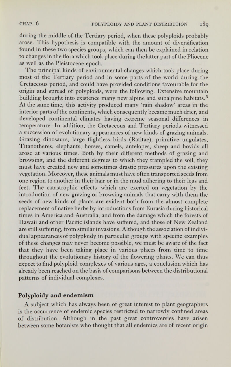 CHAP. 6 POLYPLOIDY AND PLANT DISTRIBUTION 189 during the middle of the Tertiary period, when these polyploids probably arose. This hypothesis is compatible with the amount of diversification found in these two species groups, which can then be explained in relation to changes in the flora which took place during the latter part of the Pliocene as well as the Pleistocene epoch. The principal kinds of environmental changes which took place during most of the Tertiary period and in some parts of the world during the Cretaceous period, and could have provided conditions favourable for the origin and spread of polyploids, were the following. Extensive mountain building brought into existence many new alpine and subalpine habitats.® At the same time, this activity produced many 'rain shadow' areas in the interior parts of the continents, which consequently became much drier, and developed continental climates having extreme seasonal differences in temperature. In addition, the Cretaceous and Tertiary periods witnessed a succession of evolutionary appearances of new kinds of grazing animals. Grazing dinosaurs, large flightless birds (Ratitae), primitive ungulates, Titanotheres, elephants, horses, camels, antelopes, sheep and bovids all arose at various times. Both by their different methods of grazing and browsing, and the different degrees to which they trampled the soil, they must have created new and sometimes drastic pressures upon the existing vegetation. Moreover, these animals must have often transported seeds from one region to another in their hair or in the mud adhering to their legs and feet. The catastrophic effects which are exerted on vegetation by the introduction of new grazing or browsing animals that carry with them the seeds of new kinds of plants are evident both from the almost complete replacement of native herbs by introductions from Eurasia during historical times in America and Australia, and from the damage which the forests of Hawaii and other Pacific islands have suffered, and those of New Zealand are still suffering, from similar invasions. Although the association of indivi¬ dual appearances of polyploidy in particular groups with specific examples of these changes may never become possible, we must be aware of the fact that they have been taking place in various places from time to time throughout the evolutionary history of the flowering plants. We can thus expect to find polyploid complexes of various ages, a conclusion which has already been reached on the basis of comparisons between the distributional patterns of individual complexes. Polyploidy and endemism A subject which has always been of great interest to plant geographers is the occurrence of endemic species restricted to narrowly confined areas of distribution. Although in the past great controversies have arisen between some botanists who thought that all endemics are of recent origin