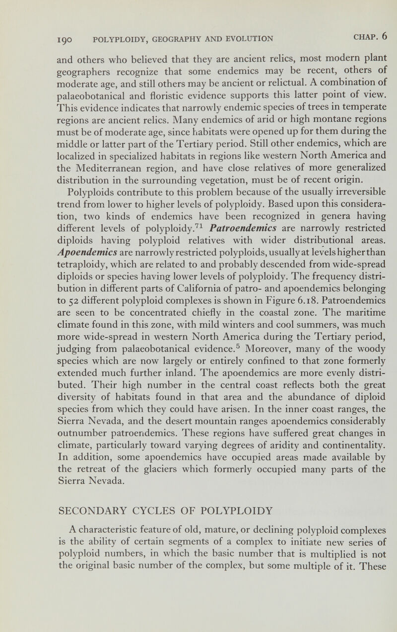 190 POLYPLOIDY, GEOGRAPHY AND EVOLUTION CHAP. 6 and others who believed that they are ancient relics, most modern plant geographers recognize that some endemics may be recent, others of moderate age, and still others may be ancient or relictual. A combination of palaeobotanical and floristic evidence supports this latter point of view. This evidence indicates that narrowly endemic species of trees in temperate regions are ancient relics. Many endemics of arid or high montane regions must be of moderate age, since habitats were opened up for them during the middle or latter part of the Tertiary period. Still other endemics, which are localized in specialized habitats in regions like western North America and the Mediterranean region, and have close relatives of more generalized distribution in the surrounding vegetation, must be of recent origin. Polyploids contribute to this problem because of the usually irreversible trend from lower to higher levels of polyploidy. Based upon this considera¬ tion, two kinds of endemics have been recognized in genera having different levels of polyploidyPatroendemics are narrowly restricted diploids having polyploid relatives with wider distributional areas. Apoendemics are narrowly restricted polyploids, usually at levels higher than tetraploidy, which are related to and probably descended from wide-spread diploids or species having lower levels of polyploidy. The frequency distri¬ bution in different parts of California of patro- and apoendemics belonging to 52 different polyploid complexes is shown in Figure 6.18. Patroendemics are seen to be concentrated chiefly in the coastal zone. The maritime climate found in this zone, with mild winters and cool summers, was much more wide-spread in western North America during the Tertiary period, judging from palaeobotanical evidence.® Moreover, many of the woody species which are now largely or entirely confined to that zone formerly extended much further inland. The apoendemics are more evenly distri¬ buted. Their high number in the central coast reflects both the great diversity of habitats found in that area and the abundance of diploid species from which they could have arisen. In the inner coast ranges, the Sierra Nevada, and the desert mountain ranges apoendemics considerably outnumber patroendemics. These regions have suffered great changes in climate, particularly toward varying degrees of aridity and continentality. In addition, some apoendemics have occupied areas made available by the retreat of the glaciers which formerly occupied many parts of the Sierra Nevada. SECONDARY CYCLES OF POLYPLOIDY A characteristic feature of old, mature, or declining polyploid complexes is the ability of certain segments of a complex to initiate new series of polyploid numbers, in which the basic number that is multiplied is not the original basic number of the complex, but some multiple of it. These