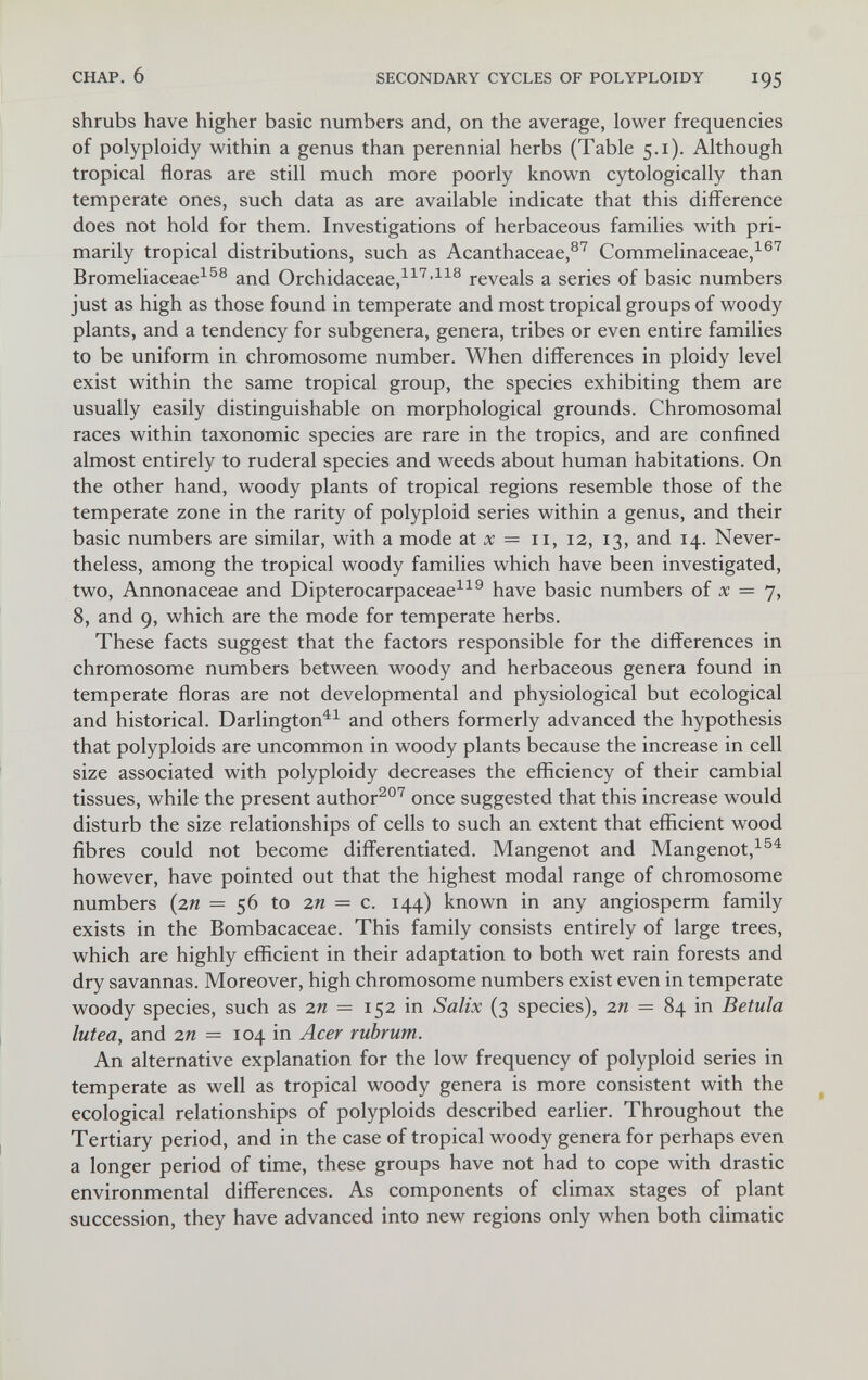 CHAP. 6 SECONDARY CYCLES OF POLYPLOIDY 195 shrubs have higher basic numbers and, on the average, lower frequencies of polyploidy within a genus than perennial herbs (Table 5.1). Although tropical floras are still much more poorly known cytologically than temperate ones, such data as are available indicate that this difference does not hold for them. Investigations of herbaceous families with pri¬ marily tropical distributions, such as Acanthaceae,®^ Commelinaceae,^®'^ Bromeliaceae^^® and Orchidaceae,^^^'^^® reveals a series of basic numbers just as high as those found in temperate and most tropical groups of woody plants, and a tendency for subgenera, genera, tribes or even entire families to be uniform in chromosome number. When differences in ploidy level exist within the same tropical group, the species exhibiting them are usually easily distinguishable on morphological grounds. Chromosomal races within taxonomic species are rare in the tropics, and are confined almost entirely to ruderal species and weeds about human habitations. On the other hand, woody plants of tropical regions resemble those of the temperate zone in the rarity of polyploid series within a genus, and their basic numbers are similar, with a mode at л; = ii, 12, 13, and 14. Never¬ theless, among the tropical woody families which have been investigated, two, Annonaceae and Dipterocarpaceae^^^ have basic numbers of л; = 7, 8, and 9, which are the mode for temperate herbs. These facts suggest that the factors responsible for the differences in chromosome numbers between woody and herbaceous genera found in temperate floras are not developmental and physiological but ecological and historical. Darlington^^ and others formerly advanced the hypothesis that polyploids are uncommon in woody plants because the increase in cell size associated with polyploidy decreases the efficiency of their cambial tissues, while the present author^®^ once suggested that this increase would disturb the size relationships of cells to such an extent that efficient wood fibres could not become differentiated. Mangenot and Mangenot, however, have pointed out that the highest modal range of chromosome numbers {zn =56 to 2w = c. 144) known in any angiosperm family exists in the Bombacaceae. This family consists entirely of large trees, which are highly efficient in their adaptation to both wet rain forests and dry savannas. Moreover, high chromosome numbers exist even in temperate woody species, such as 2я = 152 in Salix (3 species), 2п = 84 in Betula lutea, and zn = 104 in Acer rubrum. An alternative explanation for the low frequency of polyploid series in temperate as well as tropical woody genera is more consistent with the ^ ecological relationships of polyploids described earlier. Throughout the Tertiary period, and in the case of tropical woody genera for perhaps even a longer period of time, these groups have not had to cope with drastic environmental differences. As components of climax stages of plant succession, they have advanced into new regions only when both climatic