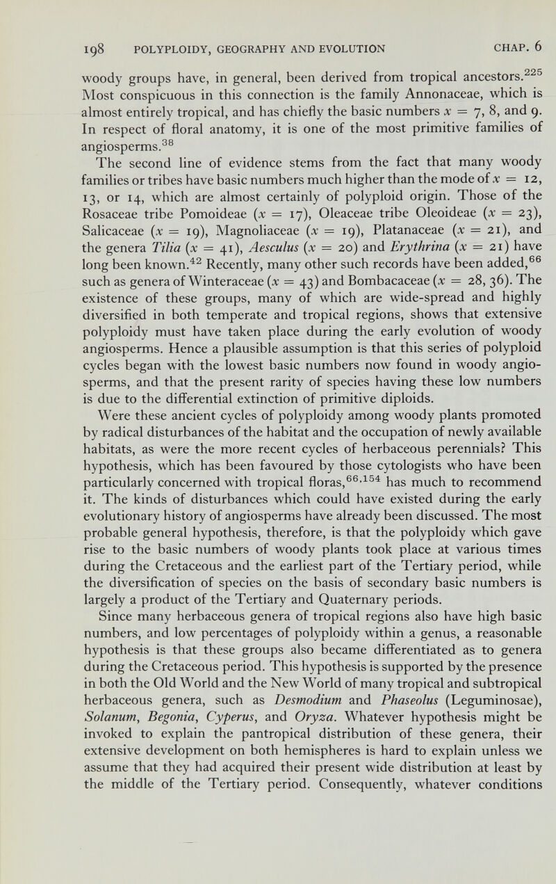 198 POLYPLOIDY, GEOGRAPHY AND EVOLUTION CHAP. 6 woody groups have, in general, been derived from tropical ancestors. Most conspicuous in this connection is the family Annonaceae, which is almost entirely tropical, and has chiefly the basic numbers л: = 7, 8, and 9. In respect of floral anatomy, it is one of the most primitive families of angiosperms.®® The second line of evidence stems from the fact that many woody families or tribes have basic numbers much higher than the mode of л; = I2, 13, or 14, which are almost certainly of polyploid origin. Those of the Rosaceae tribe Pomoideae {x — 17), Oleaceae tribe Oleoideae (л: = 23), Salicaceae (jc = 19), Magnoliaceae {x — 19), Platanaceae (л: = 2i), and the genera Tilia (л: = 41), Aesculus (л: = 2о) and Erythrina {x = 21) have long been known.Recently, many other such records have been added,®® such as genera of Winteraceae (л: = 43) and Bombacaceae (x = 28, 36). The existence of these groups, many of which are wide-spread and highly diversified in both temperate and tropical regions, shows that extensive polyploidy must have taken place during the early evolution of woody angiosperms. Hence a plausible assumption is that this series of polyploid cycles began with the lowest basic numbers now found in woody angio¬ sperms, and that the present rarity of species having these low numbers is due to the differential extinction of primitive diploids. Were these ancient cycles of polyploidy among woody plants promoted by radical disturbances of the habitat and the occupation of newly available habitats, as were the more recent cycles of herbaceous perennials? This hypothesis, which has been favoured by those cytologists who have been particularly concerned with tropical floras, has much to recommend it. The kinds of disturbances which could have existed during the early evolutionary history of angiosperms have already been discussed. The most probable general hypothesis, therefore, is that the polyploidy which gave rise to the basic numbers of woody plants took place at various times during the Cretaceous and the earliest part of the Tertiary period, while the diversification of species on the basis of secondary basic numbers is largely a product of the Tertiary and Quaternary periods. Since many herbaceous genera of tropical regions also have high basic numbers, and low percentages of polyploidy within a genus, a reasonable hypothesis is that these groups also became differentiated as to genera during the Cretaceous period. This hypothesis is supported by the presence in both the Old World and the New World of many tropical and subtropical herbaceous genera, such as Desmodium and Phaseolus (Leguminosae), Solanum, Begonia, Cyperus, and Oryza. Whatever hypothesis might be invoked to explain the pantropical distribution of these genera, their extensive development on both hemispheres is hard to explain unless we assume that they had acquired their present wide distribution at least by the middle of the Tertiary period. Consequently, whatever conditions