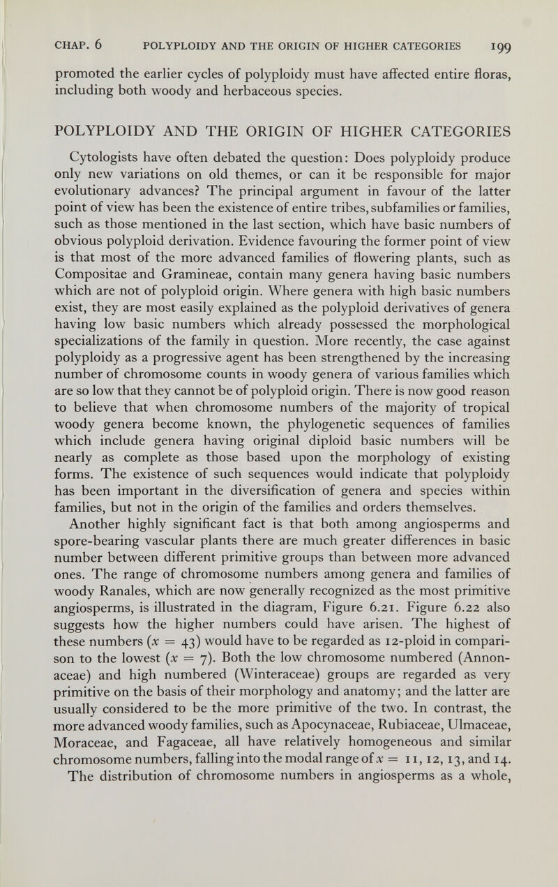 CHAP, 6 POLYPLOIDY AND THE ORIGIN OF HIGHER CATEGORIES I99 promoted the earlier cycles of polyploidy must have affected entire floras, including both woody and herbaceous species. POLYPLOIDY AND THE ORIGIN OF HIGHER CATEGORIES Cytologists have often debated the question: Does polyploidy produce only new variations on old themes, or can it be responsible for major evolutionary advances? The principal argument in favour of the latter point of view has been the existence of entire tribes, subfamilies or families, such as those mentioned in the last section, which have basic numbers of obvious polyploid derivation. Evidence favouring the former point of view is that most of the more advanced families of flowering plants, such as Compositae and Gramineae, contain many genera having basic numbers which are not of polyploid origin. Where genera with high basic numbers exist, they are most easily explained as the polyploid derivatives of genera having low basic numbers which already possessed the morphological specializations of the family in question. More recently, the case against polyploidy as a progressive agent has been strengthened by the increasing number of chromosome counts in woody genera of various families which are so low that they cannot be of polyploid origin. There is now good reason to believe that when chromosome numbers of the majority of tropical woody genera become known, the phylogenetic sequences of families which include genera having original diploid basic numbers will be nearly as complete as those based upon the morphology of existing forms. The existence of such sequences would indicate that polyploidy has been important in the diversification of genera and species within families, but not in the origin of the families and orders themselves. Another highly significant fact is that both among angiosperms and spore-bearing vascular plants there are much greater differences in basic number between different primitive groups than between more advanced ones. The range of chromosome numbers among genera and families of woody Ranales, which are now generally recognized as the most primitive angiosperms, is illustrated in the diagram. Figure 6.21. Figure 6.22 also suggests how the higher numbers could have arisen. The highest of these numbers {x = 43) would have to be regarded as 12-ploid in compari¬ son to the lowest (x = 7). Both the low chromosome numbered (Annon- aceae) and high numbered (Winteraceae) groups are regarded as very primitive on the basis of their morphology and anatomy; and the latter are usually considered to be the more primitive of the two. In contrast, the more advanced woody families, such as Apocynaceae, Rubiaceae, Ulmaceae, Moraceae, and Fagaceae, all have relatively homogeneous and similar chromosome numbers, falling into the modal range of x = 11,12,13, and 14. The distribution of chromosome numbers in angiosperms as a whole,