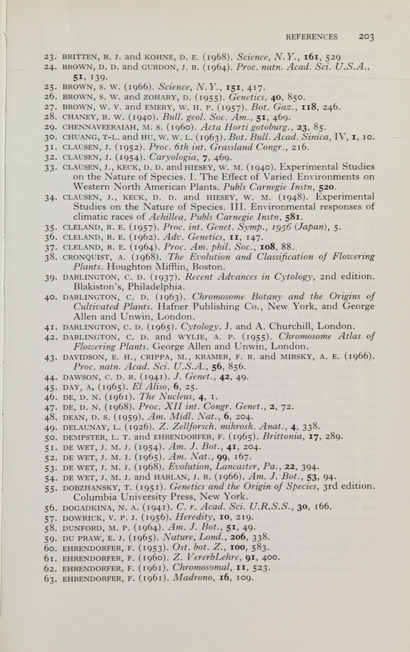 REFERENCES 203 23. BRITTEN, R. J. and KOHNE, D. E. (1968). Science, N.Y., 161, 529 24. BROWN, D. D. and GURDON, J. B. (1964). Ргос. natn. Acad. Sci. U.S.A., 51, 139- 25. BROWN, s. w. (1966). Science, N.Y., 151, 417. 26. BROWN, s. w. and ZOHARY, D. (1955). Genetics, 40, 850. 27. BROWN, w. V. and EMERY, w. H. P. (1957). Bot. Gaz., 118, 246. 28. CHANEY, R. w. (1940). Bull. geol. Soc. Am., 51, 469. 29. CHENNAVEERAIAH, M. s. (1960). Acta Horti gotoburg., 23, 85. 30. CHUANG, T-L. and ни, w. w. L. (1963). Bot. Bull. Acad. Sinica, IV, i, 10. 31. CLAUSEN, J. (1952). Proc. 6th int. Grassland Congr., 216. 32. CLAUSEN, J. (1954). Caryologia, 7, 469. 33. CLAUSEN, J., KECK, D. D. andHIESEY, w. M. (1940). Experimental Studies on the Nature of Species. I. The Effect of Varied Environments on Western North American Plants. Pubis Carnegie Instn, 520. 34. CLAUSEN, J., KECK, D. D. and HIESEY, w. M. (1948). Experimental Studies on the Nature of Species. III. Environmental responses of climatic races of Achillea. Pubis Carnegie Instn, 581. 35. CLELAND, R. E. (1957). Proc. int. Genet. Symp., 1956 {Japan), 5. 36. CLELAND, R. E. (1962). Adv. Genetics, 11, 147. 37. CLELAND, R. E. (1964). Ргос. Am. phil. Soc., I08, 88. 38. CRONQUIST, A. (1968). The Evolution and Classification of Flowering Plants. Houghton Mifflin, Boston. 39. DARLINGTON, c. D. (1937). Recent Advances in Cytology, 2nd edition. Blakiston's, Philadelphia. 40. DARLINGTON, c. D. (1963). Chromosome Botany and the Origins of Cidtivated Plants. Hafner Publishing Co., New York, and George Allen and Unwin, London. 41. DARLINGTON, c. D. (1965). Cytology. J. and A. Churchill, London. 42. DARLINGTON, c. D. and WYLIE, A. P. (i95S). Chromosome Atlas of Flozcering Plants. George Allen and Unwin, London. 43. DAVIDSON, E. H., GRIPPA, M., KRAMER, F. R. and MIRSKY, A. E. (1966). Proc. natn. Acad. Sci. U.S.A., 56, 856. 44. DAWSON, c. D. R. (1941). J. Genet., 42, 49. 45. DAY, A. (1965). El Aliso, 6, 25. 46. DE, D. N. (1961). The Nucleus, 4, i. 47. DE, D. N. (1968). Proc. XII int. Congr. Genet., 2, 72. 48. DEAN, D. s. (1959). Am. Midi. Nat., 6, 204. 49. DELAUNAY, L. (1926). Z. Zellforsch. mikrosk. Anat., 4, 338. 50. DEMPSTER, L. T. and EHRENDORFER. F. (1965). Brittonia, 17, 289. 51. DE WET, J. M. J. (1954). Am. J. Bot., 41, 204. 52. DE v^T, J. M. J. (1965). Am. Nat., 99, 167. 53. DE WET, J. M. J. (1968). Evolution, Lancaster, Pa., 22, 394. 54. DE WET, J. M. J. and HARLAN, J. R. (1966). Am. J. Bot., 53, 94. 55. DOBZHANSKY, T. (1951). Genetics and the Origin of Species, 3rd edition. Columbia University Press, New York. 56. DOGADKiNA, N. A. (1941). C. Г. Acad. Sci. U.R.S.S., 30, 166. 57. DOWRiCK, V. p. J. (1956). Heredity, 10, 219. 58. DUNFORD, M. p. (1964). Am. J. Bot., 51, 49. 59. DU PRAW, E. J. (1965). Nature, bond., 206, 338. 60. EHRENDORFER, F. ^953)- Ost. bot. Z., lOO, 583. 61. EHRENDORFER, F. (1960). Z. VererbLehre, 91, 400. 62. EHRENDORFER, F. (1961). Chromosomal, 11, 523. 63. EHRENDORFER, F. (1961). Madrono, 16, 109.