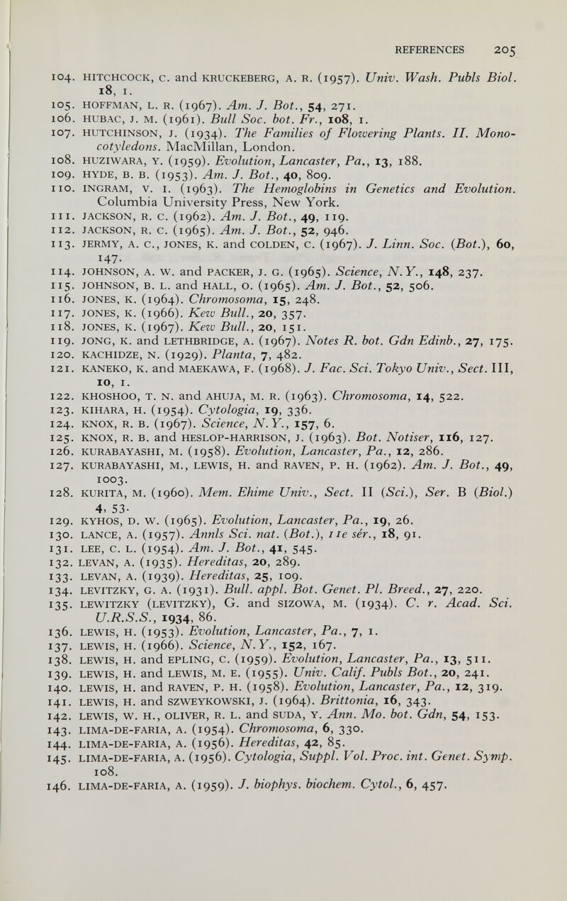 REFERENCES 205 104. hitchcock, с. and kruckeberg, a. r. (1957). Univ. Wash. Pubis Biol. 18, I. 105. HOFFMAN, L. R. (1967). Am. J. Bot., 54, 271. 106. HUBAC, J. M. (1961). Bull Soc. hot. Fr., 108, i. 107. HUTCHINSON, J. (1934). The Families of Flowering Plants. II. Mono¬ cotyledons. MacMillan, London. 108. HuziWARA, Y. (1959). Evolution, Lancaster, Pa., 13, 188. 109. HYDE, B. B. (1953). Am. J. Bot., 40, 809. 110. INGRAM, V. I. (1963). The Hemoglobins in Genetics and Evolution. Columbia University Press, New York. 111. JACKSON, R. c. (1962). Am. J. Bot., 49, 119. 112. JACKSON, R. c. (1965). Am. J. Bot., 52, 946. 113. JERMY, A. c., JONES, K. and GOLDEN, С. (1967). J. Ыпп. Soc. (Bot.), 60, 147- 114. JOHNSON, A. w. and PACKER, J. G. (1965). Science, N.Y., 148, 237. 115. JOHNSON, B. L. and HALL, o. (1965). Am. J. Bot., 52, 506. 116. JONES, K. (1964). Chromosoma, 15, 248. 117. JONES, K. (1966). Kew Bull., 20, 357. 118. JONES, K. (1967). Kezv Bull., 20, 151. 119. JONG, K. and LETHBRIDGE, A. (1967). Notes R. bot. Gdn Edinb., 27, 175. 120. KACHIDZE, N. (1929). Planta, 7, 482. 121. kaneko, k. and maekawa, f. (1968). J. Fac. Sci. Tokyo Univ., Sect. Ill, 10, I. 122. khoshoo, T. N. and ahuja, m. r. (1963). Chromosoma, 14, 522. 123. KIHARA, H. (1954). Cytologia, 19, 336. 124. KNOX, R. B. (1967). Science, N.Y., 157, 6. 125. KNOX, R. B. and HESLOP-HARRISON, J. (1963). Bot. Notiser, 116, 127. 126. KURABAYASHI, M. (1958). Evolution, Lancaster, Pa., 12, 286. 127. KURABAYASHI, M., LEWIS, H. and RAVEN, P. H. (1962). Am. J. Bot., 49, 1003. 128. kurita, m. (i960). Mem. Ehime Univ., Sect. II {Sci.), Ser. В {Biol.) 4, 53- 129. kyhos, d. w. (1965). Evolution, Lancaster, Pa., 19, 26. 130. LANCE, A. (1957). Annls Sci. nat. {Bot.), Ile sér., 18, 91. 131. LEE, С. L. (1954)- Am. J. Bot., 41, 545. 132. LEVAN, A. (1935). Hereditas, 20, 289. 133. LEVAN, A. (1939). Hereditas, 25, 109. 134. levitzky, g. a. (1931). Bull. appi. Bot. Genet. Pl. Breed., 27, 220, 135. lew^itzky (levitzky), G. and sizow^A, M. (1934). С. г. Acad. Sci. U.R.S.S., 1934, 86. 136. LEWIS, H. (1953). Evolution, Lancaster, Pa., 7, i. 137. LEWIS, H. (1966). Science, N.Y., 152, 167. 138. LEWIS, H. and EPLING, C. (1959). Evolution, Lancaster, Pa., 13, 511. 139. LEWIS, H. and LEWIS, M. E. (1955). Univ. Calif. Pubis Bot., 20, 241. 140. lewis, h. and raven, p. h. (1958). Evolution, Lancaster, Pa., 12, 319. 141. lewis, н. and szweykowski, j. (1964). Brittonia, 16, 343. 142. LEWIS, W. Н., OLIVER, R. L. and SUDA, Y. Апп. Мо. bot. Gdn, 54, 153. 143. lima-de-faria, a. (1954). Chromosoma, 6, 330. 144. LIMA-DE-FARIA, A. (i9S6). Hereditas, 42, 85. 145. lima-de-faria, a. (1956). Cytologia, Suppl. Vol. Ргос. int. Genet. Symp. 108. 146. lima-de-faria, a. (i959). J. biophys. biochem. Cytol., 6, 457.