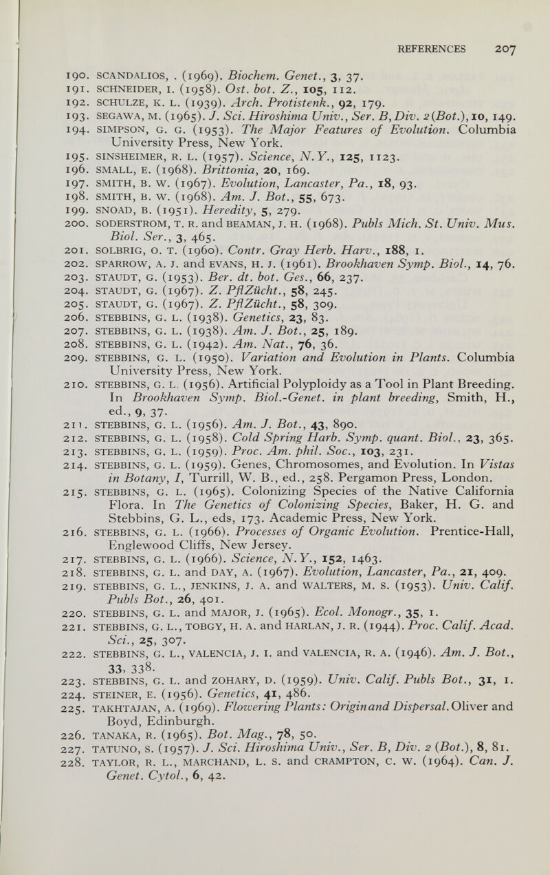 REFERENCES 207 190. scANDALios, . (1969). Biochem. Genet., 3, 37. 191. SCHNEIDER, I. (1958). Ost. bot. Z., IOS, 112. 192. SCHULZE, К. L. (1939). Arch. Protistenk., 92, 179. 193. SEGAWA, M. (1965). J. Set. Hiroshima Univ., Ser. B,Div. 2(Bot.), 10, 149. 194. SIMPSON, G. G. (1953). The Major Features of Evolution. Columbia University Press, New York. 195. SINSHEIMER, R. L. (iQSj). Science, N.Y., 125, 1123. 196. SMALL, E. (1968). Brittonia, 20, 169. 197. SMITH, B. w. (1967). Evolution, Lancaster, Pa., 18, 93. 198. SMITH, B. w. (1968). Am. J. Bot., 55, 673. 199. SNOAD, B. (1951). Heredity, 5, 279. 200. SODERSTROM, T. R. and BEAMAN, J. H. (1968). Publs Mich. St. Univ. Mus. Biol. Ser., 3, 465. 201. SOLBRIG, o. T. (i960). Contr. Gray Herb. Harv., 188, i. 202. SPARROW, A. J. and EVANS, H. J. (1961). Brookhaven Symp. Biol., 14, 76. 203. STAUDT, G. (1953). Ber. dt. bot. Ges., 66, 237. 204. STAUDT, G. (1967). Z. PflZücht., 58, 245. 205. STAUDT, G. (1967). Z. PflZücht., 58, 309. 206. STEBBiNS, G. L. (1938). Genetics, 23, 83. 207. STEBBINS, G. L. (1938). Am. J. Bot., 25, 189. 208. STEBBINS, G. L. (1942). Am. Nat., 76, 36. 209. STEBBINS, G. L. (1950). Variation and Evolution in Plants. Columbia University Press, New York. 210. STEBBINS, G. L, (1956). Artificial Polyploidy as a Tool in Plant Breeding. In Brookhaven Symp. Biol.-Genet. in plant breeding. Smith, H., ed., 9, 37. 211. STEBBINS, G. L. (1956). Am. J. Bot., 43, 890. 212. STEBBINS, G. L. (1958). Cold Spring Harb. Symp. quant. Biol., 23, 365. 213. STEBBINS, G. L. (1959). Proc. Am. phil. Soc., 103, 231. 214. STEBBINS, G. L. (1959). Genes, Chromosomes, and Evolution. In Vistas in Botany, I, Turrill, W. В., ed., 258. Pergamon Press, London. 215. STEBBINS, G. L. (1965). Colonizing Species of the Native California Flora. In The Genetics of Colonizing Species, Baker, H. G. and Stebbins, G. L., eds, 173. Academic Press, New York. 216. STEBBINS, G. L. (1966). Processes of Organic Evolution. Prentice-Hall, Englewood Cliffs, New Jersey. 217. STEBBINS, G. L. (1966). Science, N.Y., 152, 1463. 218. STEBBINS, G. L. and DAY, A. (1967). Evolution, Lancaster, Pa., 21, 409. 219. STEBBINS, G. L., JENKINS, J. A. and WALTERS, M. s. (1953). Univ. Calif. Pubis Bot., 26, 401. 220. STEBBINS, G. L. and MAJOR, J. (1965). Ecol. Monogr., 35, I, 221. STEBBINS, G. L., TOBGY, H. A. and HARLAN, J. R. (1944). Proc. Calif. Acad. Sci., 25, 307. 222. STEBBINS, G. L., VALENCIA, J. I. and VALENCIA, R. A. (1946). Am. J. Bot., 33, 338. 223. STEBBINS, G. L. and ZOHARY, D. (1959). Umv. Calif. Pubis Bot., 31, I. 224. STEINER, E. (1956). Genetics, 41, 486. 225. TAKHTAJAN, A. (1969). Flowering Plants: Originand Dispersal. Oliver and Boyd, Edinburgh. 226. TANAKA, R. (1965). Bot. Mag., 78, 50. 227. TATUNO, s. (1957). J. Sci. Hiroshima Univ., Ser. В, Div. 2 {Bot.), 8, 81. 228. TAYLOR, R. L., MARCHAND, L. S. and CRAMPTON, C. W. (1964). Can. J. Genet. CytoL, 6, 42.