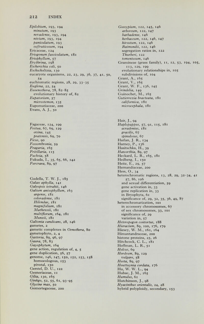 212 INDEX Epilobium, 193, 194 minutum, 193 nevadense, 193, 194 nivium, 193, 194 paniculatum, 193 siíffruticosum, 194 Ericaceae, 124 Eriogonum fasciculatum, i8i Eriophyllum, 57 Erythrina, 198 Escherichia coli, 50 Eschscholtzia, 130 eucaryote organisms, 22, 23, 29, 36, 37, 41, 50, 54 euchromatic regions, 28, 29, 33-35 Euglena, 22, 54 Euoenothera, 78, 82-85 evolutionary history of, 82 Eupatorium, 57 microstemon, 135 Eupomatiaceae, 200 Evans, A. J., so Fagaceae, 124, 199 Festua, 67, 69, 129 ovina, 145 pratensis, 69, 70 Ficus, 90 Fossombronia, 59 Fragaria, 165 Fritillaria, 115 Fuchsia, 58 Fukuda, I., 35, 65, 66, 142 Furcraea, 89, 97 Gadella, T. W. J., 185 Galax aphylla, 141 Galeopsis tetrahit, 146 Galium anisophyllum, 163 argense, 181 color adense, 181 Hilendae, 181 magnifolium, 181 Mathewsii, 181 multiflorum, 164, 181 Alunzii, 181 Galtonia candicans, 28, 146 gametes, 2 gametic complexes in Oenothera, 80 gametophyte, 2, 4 Gasteria, 89, 96, 97 Gaura, 78, 83 Gayophytum, 164 gene action, regulation of, 4, 5 gene duplication, 56, 57 genome, 146, 147, 150, 152, 153, 158 homoeologous, 153 pivotal, 150 Gerstel, D. U., 122 Gesneriaceae, 11 Gilia, 130, 165 Ginkgo, 52, 55, 61, 93-9S Glycine max, 50 Gomortegaceae, 200 Gossypium, 122, 14s, 146 arboreum, 122, 147 barbadense, 146 herbaceum, 122, 146, 147 hirsutum, 122, 146 Raimonda, 122, 146 segregation ratios in, 122 Thurberi, 122 tomentosum, 146 Gramineae (grass family), 11, 12, S3, 194, 105, 113, 129, 199 evolutionary relationships in, 105 subdivisions of, 104 Grant, A., 165 Grant, v., 165 Grant, W. F., 136, 145 Grindelia, 149 Guinochet, M., 165 Gutierrezia bracteata, 181 californica, 181 microcephala, 181 Hair, J., 94 Haplopappus, 57, 91, 115, 181 acradenius, 181 gracilis, 67 spinulosus, 67 Harlan, J. R., 134 Harney, P., 136 Hasitschka, H., 39 Haworthia, 89, 97 Heckard, L. R., 165, 181 Hedberg, I., 150 Heitz, E., 29, 57 Hernandiaceae, 200 Hess, O., 34 heterochromatic regions, 13, 28, 29, 32-34, 41 57, 86, 106 and sexual differentiation, S9 gene activation in, 33 gene replication in, 33 in Bryophyta, 61 significance of, 29, 32, 35, 36, 49. 87 heterochromatization, loi in accessory chromosomes, 67 of sex chromosomes, 33, 101 significance of, 29 variation in, 57 Heteropogon contortus, 188 Hieracium, 89, 100, 176, 179 Hiesey, W. M., 161, 164 Himantandraceae, 200 histone proteins, 25, 26 Hitchcock, C. L., 181 Hoffman, L. R., 51 Holcus, 69 Hordeum, 89, 129 vulgare, 58 Hosta, 89, 97 Houttuynia cordata, 176 Hu, W. W. L., 94 Hubac, J. M., 165 Humulus, 61 Hutchinson, J., 98 Hyacinthus orientalis, 24, 28 hybrid polyploidy, secondary, 153