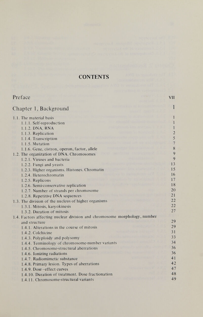 CONTENTS Preface vu Chapter 1, Background 1 1.1. The material basis 1 1.1.1. Self-reproduction 1 1.1.2. DNA, RNA 1 1.1.3. Replication 2 1.1.4. Transcription 5 1.1.5. Mutation 7 1.1.6. Gene, cistron, operon, factor, allele 8 1.2. The organization of DNA. Chromosomes 9 1.2.1. Viruses and bacteria 9 1.2.2. Fungi and yeasts 13 1.2.3. Higher organisms. Histones. Chromatin 15 1.2.4. Heterochromatin 16 1.2.5. Replicons 17 1.2.6. Semi-conservative replication 18 1.2.7. Number of strands per chromosome 20 1.2.8. Repetitive DNA sequences 21 1.3. The division of the nucleus of higher organisms 22 1.3.1. Mitosis, karyokinesis 22 1.3.2. Duration of mitosis 27 1.4. Factors affecting nuclear division and chromosome morphology, number and structure 29 1.4.1. Alterations in the course of mitosis 29 1.4.2. Colchicine 31 1.4.3. Polyploidy and polysomy 33 1.4.4. Terminology of chromosome-number variants 34 1.4.5. Chromosome-structural aberrations 36 1.4.6. Ionizing radiations 36 1.4.7. Radiomimetic substance 41 1.4.8. Primary lesion. Types of aberrations 42 1.4.9. Dose-effect curves 47 1.4.10. Duration of treatment. Dose fractionation 48 1.4.11. Chromosome-structural variants 49