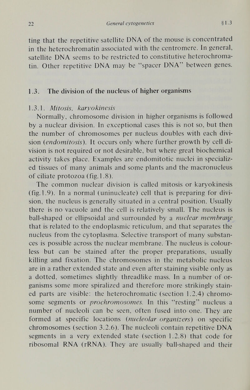 22 General cytogenetics §1.3 ting that the repetitive satelhte DNA of the mouse is concentrated in the heterochromatin associated with the centromere. In general, satelhte DNA seems to be restricted to constitutive heterochroma¬ tin. Other repetitive DNA may be spacer DNA between genes. 1.3. The division of the nucleus of higher organisms 1.3.1. Mitosis, karyokinesis Normally, chromosome division in higher organisms is followed by a nuclear division. In exceptional cases this is not so, but then the number of chromosomes per nucleus doubles with each divi¬ sion (endomitosis). It occurs only where further growth by cell di¬ vision is not required or not desirable, but where great biochemical activity takes place. Examples are endomitotic nuclei in specializ¬ ed tissues of many animals and some plants and the macronucleus of ciliate protozoa (fig. 1.8). The common nuclear division is called mitosis or karyokinesis (fig. 1.9). In a normal (uninucleate) cell that is preparing for divi¬ sion, the nucleus is generally situated in a central position. Usually there is no vacuole and the cell is relatively small. The nucleus is ball-shaped or ellipsoidal and surrounded by a nuclear тетЬгаг^е that is related to the endoplasmic reticulum, and that separates the nucleus from the cytoplasma. Selective transport of many substan¬ ces is possible across the nuclear membrane. The nucleus is colour¬ less but can be stained after the proper preparations, usually killing and fixation. The chromosomes in the metabolic nucleus are in a rather extended state and even after staining visible only as a dotted, sometimes slightly threadlike mass. In a number of or¬ ganisms some more spiralized and therefore more strikingly stain¬ ed parts are visible: the heterochromatic (section 1.2.4) chromo¬ some segments or prochromosomes. In this resting nucleus a number of nucleoli can be seen, often fused into one. They are formed at specific locations {nucleolar organizers) on specific chromosomes (section 3.2.6). The nucleoli contain repetitive DNA segments in a very extended state (section 1.2.8) that code for ribosomal RNA (rRNA). They are usually ball-shaped and their