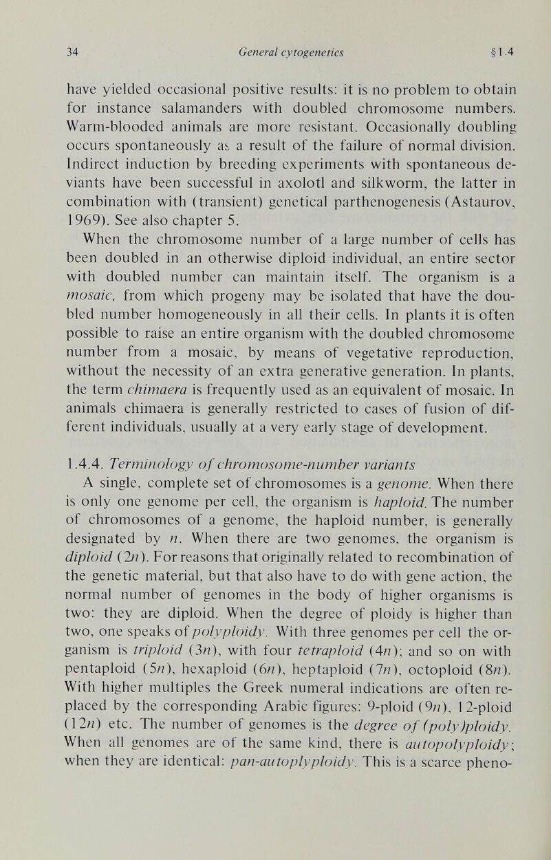 34 General cytogenetics §1.4 have yielded occasional positive results; it is no problem to obtain for instance salamanders with doubled chromosome numbers. Warm-blooded animals are more resistant. Occasionally doubling occurs spontaneously аь, a result of the failure of normal division. Indirect induction by breeding experiments with spontaneous de¬ viants have been successful in axolotl and silkworm, the latter in combination with (transient) genetical parthenogenesis (Astaurov, 1969). See also chapter 5. When the chromosome number of a large number of cells has been doubled in an otherwise diploid individual, an entire sector with doubled number can maintain itself. The organism is a mosaic, from which progeny may be isolated that have the dou¬ bled number homogeneously in all their cells. In plants it is often possible to raise an entire organism with the doubled chromosome number from a mosaic, by means of vegetative reproduction, without the necessity of an extra generative generation. In plants, the term chimaera is frequently used as an equivalent of mosaic. In animals chimaera is generally restricted to cases of fusion of dif¬ ferent individuals, usually at a very early stage of development. 1.4.4. Terminology of chromosome-number variants A single, complete set of chromosomes is a genome. When there is only one genome per cell, the organism is haploid. The number of chromosomes of a genome, the haploid number, is generally designated by n. When there are two genomes, the organism is diploid {2n). For reasons that originally related to recombination of the genetic material, but that also have to do with gene action, the normal number of genomes in the body of higher organisms is two: they are diploid. When the degree of ploidy is higher than two, one speaks of polyploidy. With three genomes per cell the or¬ ganism is triploid (3n), with four tetraploid (4/7); and so on with pentaploid (5/?), hexaploid (6п), heptaploid (In), octoploid (8/г)- With higher multiples the Greek numeral indications are often re¬ placed by the corresponding Arabic figures; 9-ploid (9;z), 1 2-ploid (\2n) etc. The number of genomes is the degree of (poly)ploidy. When all genomes arc of the same kind, there is autopolyploidy\ when they are identical; pan-autoplyploidy. This is a scarce pheno-