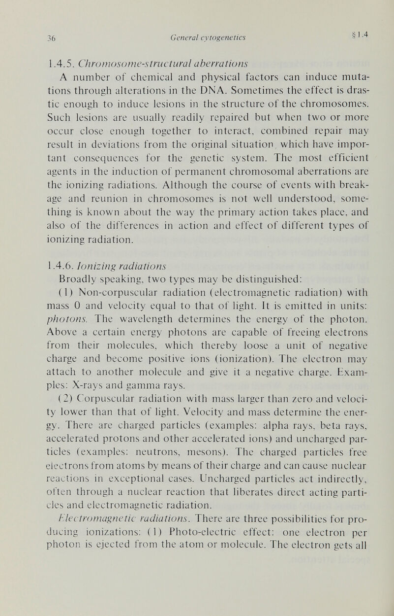 36 General cytogenetics §1.4 1.4.5. Chromosome-structural aberrations A number of chemical and physical factors can induce muta¬ tions through alterations in the DNA. Sometimes the effect is dras¬ tic enough to induce lesions in the structure of the chromosomes. Such lesions are usually readily repaired but when two or more occur close enough together to interact, combined repair may result in deviations from the original situation, which have impor¬ tant consequences for the genetic system. The most efficient agents in the induction of permanent chromosomal aberrations are the ionizing radiations. Although the course of events with break¬ age and reunion in chromosomes is not well understood, some¬ thing is known about the way the primary action takes place, and also of the differences in action and effect of different types of ionizing radiation. 1.4.6. Ionizing radiations Broadly speaking, two types may be distinguished: (1) Non-corpuscular radiation (electromagnetic radiation) with mass 0 and velocity equal to that of light. It is emitted in units: photons. The wavelength determines the energy of the photon. Above a certain energy photons are capable of freeing electrons from their molecules, which thereby loose a unit of negative charge and become positive ions (ionization). The electron may attach to another molecule and give it a negative charge. Exam¬ ples: X-rays and gamma rays. (2) Corpuscular radiation with mass larger than zero and veloci¬ ty lower than that of light. Velocity and mass determine the ener¬ gy. There are charged particles (examples: alpha rays, beta rays, accelerated protons and other accelerated ions) and uncharged par¬ ticles (examples: neutrons, mesons). The charged particles free electrons from atoms by means of their charge and can cause nuclear reactions in exceptional cases. Uncharged particles act indirectly, often through a nuclear reaction that liberates direct acting parti¬ cles and electromagnetic radiation. Flectromagnetic radiations. There are three possibilities for pro¬ ducing ionizations: (1) Photo-electric effect: one electron per photon is ejected from the atom or molecule. The electron gets all