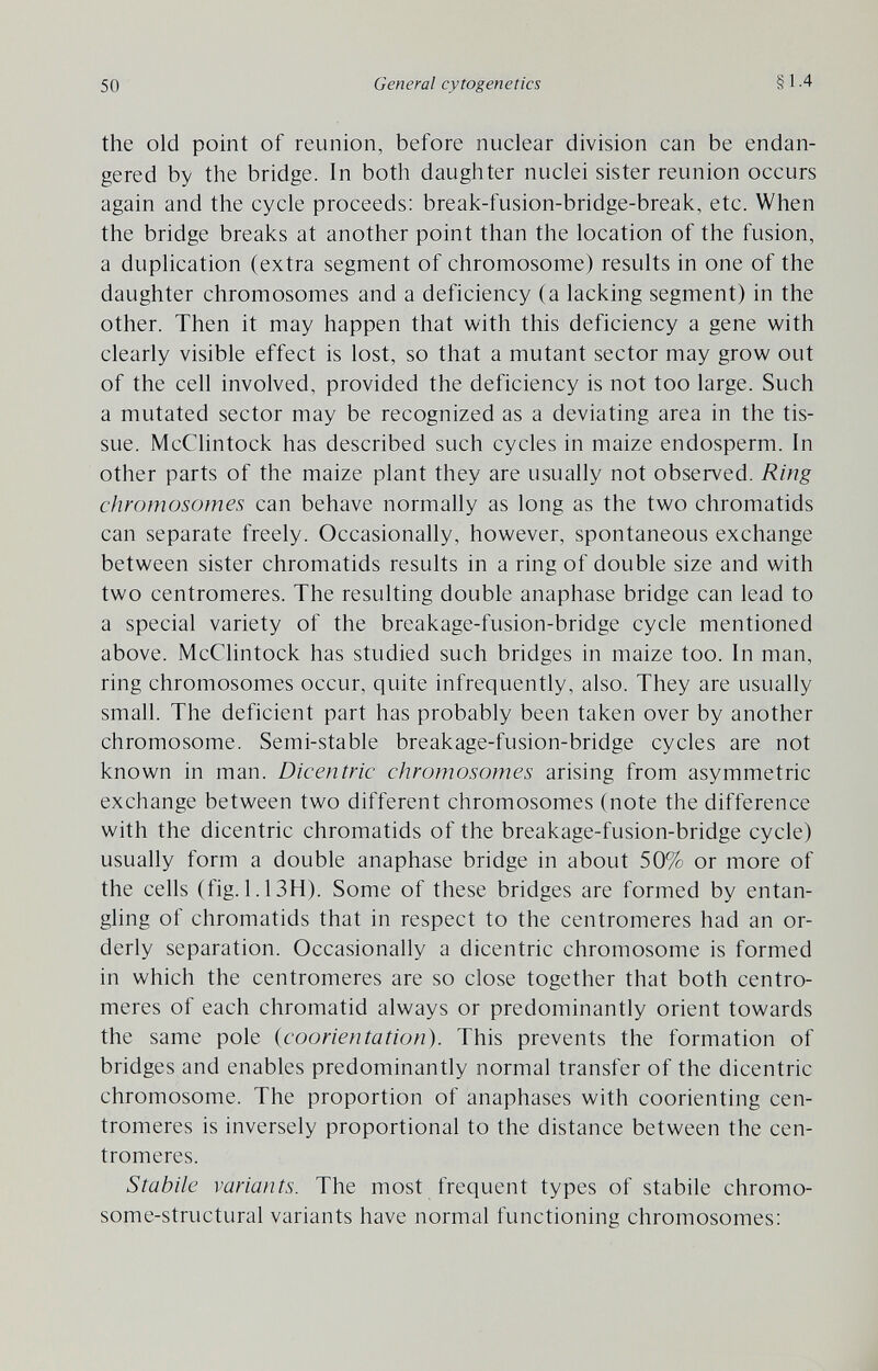 50 General cytogenetics §1.4 the old point of reunion, before nuclear division can be endan¬ gered by the bridge. In both daughter nuclei sister reunion occurs again and the cycle proceeds: break-fusion-bridge-break, etc. When the bridge breaks at another point than the location of the fusion, a duplication (extra segment of chromosome) results in one of the daughter chromosomes and a deficiency (a lacking segment) in the other. Then it may happen that with this deficiency a gene with clearly visible effect is lost, so that a mutant sector may grow out of the cell involved, provided the deficiency is not too large. Such a mutated sector may be recognized as a deviating area in the tis¬ sue. McClintock has described such cycles in maize endosperm. In other parts of the maize plant they are usually not observed. Ring chromosomes can behave normally as long as the two chromatids can separate freely. Occasionally, however, spontaneous exchange between sister chromatids results in a ring of double size and with two centromeres. The resulting double anaphase bridge can lead to a special variety of the breakage-fusion-bridge cycle mentioned above. McClintock has studied such bridges in maize too. In man, ring chromosomes occur, quite infrequently, also. They are usually small. The deficient part has probably been taken over by another chromosome. Semi-stable breakage-fusion-bridge cycles are not known in man. Dicentric chromosomes arising from asymmetric exchange between two different chromosomes (note the difference with the dicentric chromatids of the breakage-fusion-bridge cycle) usually form a double anaphase bridge in about 50% or more of the cells (fig. 1.13H). Some of these bridges are formed by entan¬ gling of chromatids that in respect to the centromeres had an or¬ derly separation. Occasionally a dicentric chromosome is formed in which the centromeres are so close together that both centro¬ meres of each chromatid always or predominantly orient towards the same pole (coorientation). This prevents the formation of bridges and enables predominantly normal transfer of the dicentric chromosome. The proportion of anaphases with coorienting cen¬ tromeres is inversely proportional to the distance between the cen¬ tromeres. Stabile variants. The most frequent types of stabile chromo¬ some-structural variants have normal functioning chromosomes: