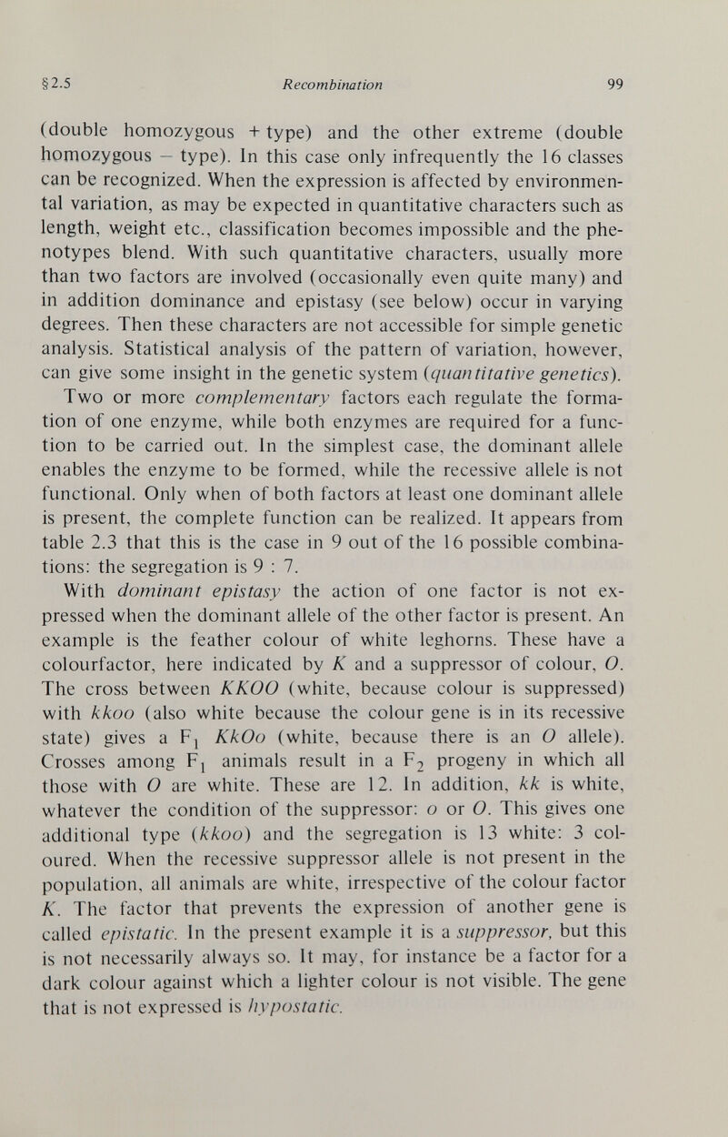 §2.5 Recombination 99 (double homozygous + type) and the other extreme (double homozygous — type). In this case only infrequently the 16 classes can be recognized. When the expression is affected by environmen¬ tal variation, as may be expected in quantitative characters such as length, weight etc., classification becomes impossible and the phe- notypes blend. With such quantitative characters, usually more than two factors are involved (occasionally even quite many) and in addition dominance and epistasy (see below) occur in varying degrees. Then these characters are not accessible for simple genetic analysis. Statistical analysis of the pattern of variation, however, can give some insight in the genetic system {quantitative genetics). Two or more complementary factors each regulate the forma¬ tion of one enzyme, while both enzymes are required for a func¬ tion to be carried out. In the simplest case, the dominant allele enables the enzyme to be formed, while the recessive allele is not functional. Only when of both factors at least one dominant allele is present, the complete function can be realized. It appears from table 2.3 that this is the case in 9 out of the 16 possible combina¬ tions: the segregation is 9 : 7. With dominant epistasy the action of one factor is not ex¬ pressed when the dominant allele of the other factor is present. An example is the feather colour of white leghorns. These have a colourfactor, here indicated by К and a suppressor of colour, O. The cross between KKOO (white, because colour is suppressed) with kkoo (also white because the colour gene is in its recessive state) gives a Fj KkOo (white, because there is an 0 allele). Crosses among Fj animals result in a Fj progeny in which all those with О are white. These are 12. In addition, kk is white, whatever the condition of the suppressor; о or O. This gives one additional type {kkoo) and the segregation is 13 white: 3 col¬ oured. When the recessive suppressor allele is not present in the population, all animals are white, irrespective of the colour factor K. The factor that prevents the expression of another gene is called epistatic. In the present example it is a suppressor, but this is not necessarily always so. It may, for instance be a factor for a dark colour against which a lighter colour is not visible. The gene that is not expressed is hypostatic.