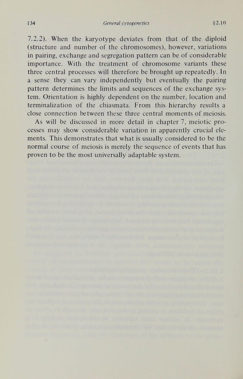 134 General cytogenetics §2.10 7.2.2). When the karyotype deviates from that of the diploid (structure and number of the chromosomes), however, variations in pairing, exchange and segregation pattern can be of considerable importance. With the treatment of chromosome variants these three central processes will therefore be brought up repeatedly. In a sense they can vary independently but eventually the pairing pattern determines the Hmits and sequences of the exchange sys¬ tem. Orientation is highly dependent on the number, location and terminalization of the chiasmata. From this hierarchy results a close connection between these three central moments of meiosis. As will be discussed in more detail in chapter 7, meiotic pro¬ cesses may show considerable variation in apparently crucial ele¬ ments. This demonstrates that what is usually considered to be the normal course of meiosis is merely the sequence of events that has proven to be the most universally adaptable system.