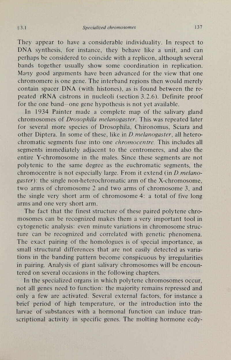 3.1 Specialized chromosomes 137 They appear to have a considerable individuahty. In respect to DNA synthesis, for instance, they behave hke a unit, and can perhaps be considered to coincide with a rephcon, although several bands together usually show some coordination in replication. Many good arguments have been advanced for the view that one chromomere is one gene. The interband regions then would merely contain spacer DNA (with histones), as is found between the re¬ peated rRNA cistrons in nucleoli (section 3.2.6). Definite proof for the one band—one gene hypothesis is not yet available. In 1934 Painter made a complete map of the salivary gland chromosomes of Drosophila melanogaster. This was repeated later for several more species of Drosophila, Chironomus, Sciara and other Diptera. In some of these, like in D. melanogaster, all hetero- chromatic segments fuse into one chromocentre. This includes all segments immediately adjacent to the centromeres, and also the entire Y-chromosome in the males. Since these segments are not polytenic to the same degree as the euchromatic segments, the chromocentre is not especially large. From it extend (in D.melano¬ gaster): the single non-heterochromatic arm of the X-chromosome, two arms of chromosome 2 and two arms of chromosome 3, and the single very short arm of chromosome 4: a total of five long arms and one very short arm. The fact that the finest structure of these paired polytene chro¬ mosomes can be recognized makes them a very important tool in cytogenetic analysis; even minute variations in chromosome struc¬ ture can be recognized and correlated with genetic phenomena. The exact pairing of the homologues is of special importance, as small structural differences that are not easily detected as varia¬ tions in the banding pattern become conspicuous by irregularities in pairing. Analysis of giant salivary chromosomes will be encoun¬ tered on several occasions in the following chapters. In the specialized organs in which polytene chromosomes occur, not all genes need to function: the majority remains repressed and only a few are activated. Several external factors, for instance a brief period of high temperature, or the introduction into the larvae of substances with a hormonal function can induce tran¬ scriptional activity in specific genes. The molting hormone ecdy-