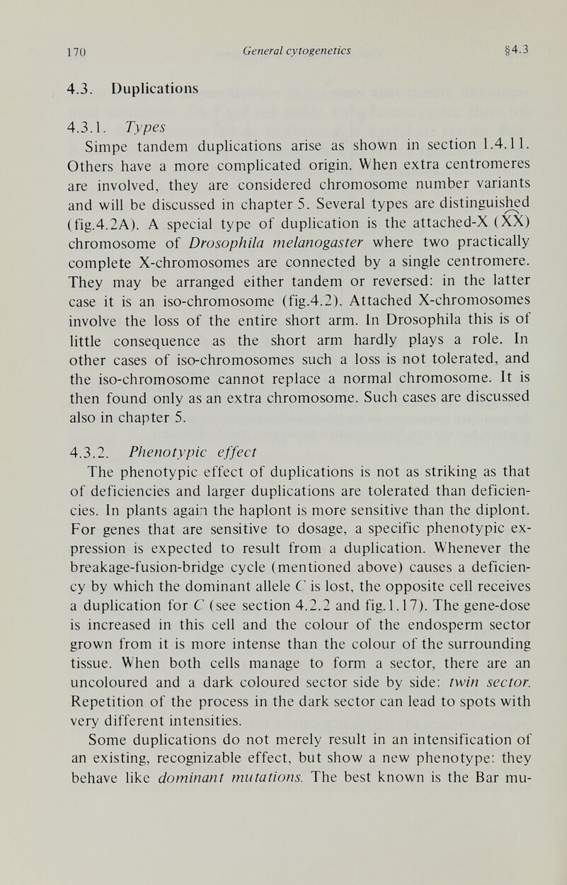 170 General cytogenetics §4.3 4.3. Duplications 4.3.1. Types Simpe tandem duplications arise as shown in section 1.4.11. Others have a more complicated origin. When extra centromeres are involved, they are considered chromosome number variants and will be discussed in chapter 5. Several types are distinguis^d (fig.4.2A). A special type of duplication is the attached-X (XX) chromosome of Drosophila melanogaster where two practically complete X-chromosomes are connected by a single centromere. They may be arranged either tandem or reversed: in the latter case it is an iso-chromosome (fig.4.2). Attached X-chromosomes involve the loss of the entire short arm. in Drosophila this is of Httle consequence as the short arm hardly plays a role. In other cases of iso-chromosomes such a loss is not tolerated, and the iso-chromosome cannot replace a normal chromosome. It is then found only as an extra chromosome. Such cases are discussed also in chapter 5. 4.3.2. Phenotypic effect The phenotypic effect of duplications is not as striking as that of deficiencies and larger duplications are tolerated than deficien¬ cies. In plants again the haplont is more sensitive than the diplont. For genes that are sensitive to dosage, a specific phenotypic ex¬ pression is expected to result from a duplication. Whenever the breakage-fusion-bridge cycle (mentioned above) causes a deficien¬ cy by which the dominant allele С is lost, the opposite cell receives a duplication for С (see section 4.2.2 and fig. 1.17). The gene-dose is increased in this cell and the colour of the endosperm sector grown from it is more intense than the colour of the surrounding tissue. When both cells manage to form a sector, there are an uncoloured and a dark coloured sector side by side: twin sector. Repetition of the process in the dark sector can lead to spots with very different intensities. Some duplications do not merely result in an intensification of an existing, recognizable effect, but show a new phenotype: they behave like dominant mutations. The best known is the Bar mu-