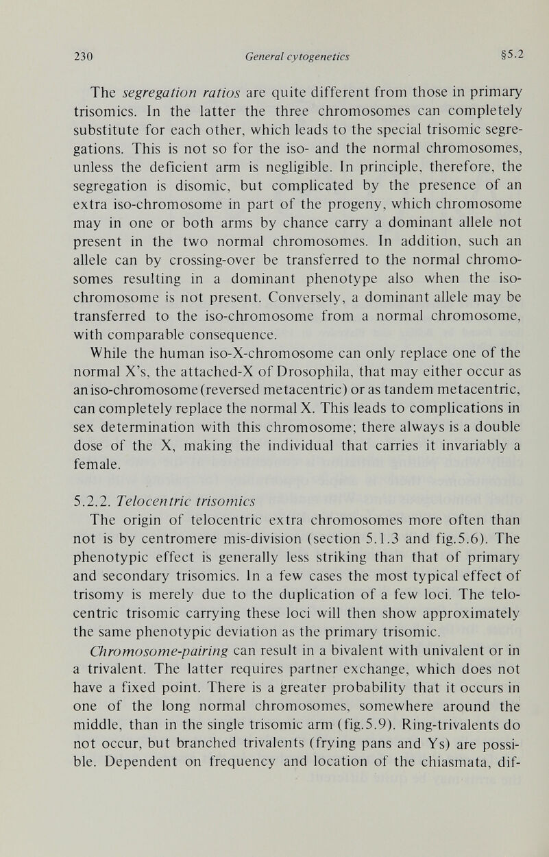 230 General cytogenetics §5.2 The segregation ratios are quite different from those in primary trisomies. In the latter the three chromosomes can completely substitute for each other, which leads to the special trisomie segre¬ gations. This is not so for the iso- and the normal chromosomes, unless the deficient arm is negligible. In principle, therefore, the segregation is disomic, but comphcated by the presence of an extra iso-chromosome in part of the progeny, which chromosome may in one or both arms by chance carry a dominant allele not present in the two normal chromosomes. In addition, such an allele can by crossing-over be transferred to the normal chromo¬ somes resulting in a dominant phenotype also when the iso- chromosome is not present. Conversely, a dominant allele may be transferred to the iso-chromosome from a normal chromosome, with comparable consequence. While the human iso-X-chromosome can only replace one of the normal X's, the attached-X of Drosophila, that may either occur as an iso-chromosome (reversed metacentric) or as tandem metacentric, can completely replace the normal X. This leads to complications in sex determination with this chromosome; there always is a double dose of the X, making the individual that carries it invariably a female. 5.2.2. Telocentric trisomies The origin of telocentric extra chromosomes more often than not is by centromere mis-division (section 5.1.3 and fig.5.6). The phenotypic effect is generally less striking than that of primary and secondary trisomies. In a few cases the most typical effect of trisomy is merely due to the duplication of a few loci. The telo¬ centric trisomie carrying these loci will then show approximately the same phenotypic deviation as the primary trisomie. Chromosome-pairing can result in a bivalent with univalent or in a trivalent. The latter requires partner exchange, which does not have a fixed point. There is a greater probability that it occurs in one of the long normal chromosomes, somewhere around the middle, than in the single trisomie arm (fig.5.9). Ring-trivalents do not occur, but branched trivalente (frying pans and Ys) are possi¬ ble. Dependent on frequency and location of the chiasmata, dif-