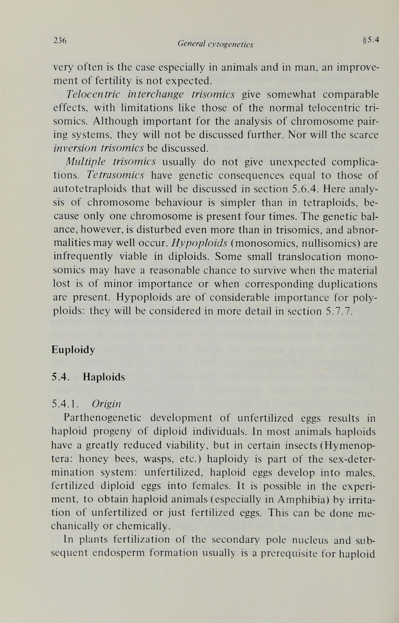 236 General cytogenetics §5.4 very often is the case especially in animals and in man, an improve¬ ment of fertility is not expected. Telocentric interchange trisomies give somewhat comparable effects, with limitations like those of the normal telocentric tri¬ somies. Although important for the analysis of chromosome pair¬ ing systems, they will not be discussed further. Nor will the scarce inversion trisomies be discussed. Multiple trisomies usually do not give unexpected complica¬ tions. Tetrasomics have genetic consequences equal to those of autotetraploids that will be discussed in section 5.6.4. Here analy¬ sis of chromosome behaviour is simpler than in tetraploids, be¬ cause only one chromosome is present four times. The genetic bal¬ ance, however, is disturbed even more than in trisomies, and abnor¬ malities may well occur. Hypoploids (monosomies, nullisomics) are infrequently viable in diploids. Some small translocation mono¬ somies may have a reasonable chance to survive when the material lost is of minor importance or when corresponding duplications are present. Hypoploids are of considerable importance for poly¬ ploids: they will be considered in more detail in section 5.7.7. Euploidy 5.4. Haploids 5.4.1. Origin Parthenogenetic development of unfertilized eggs results in haploid progeny of diploid individuals. In most animals haploids have a greatly reduced viability, but in certain insects (Hymenop- tera: honey bees, wasps, etc.) haploidy is part of the sex-deter¬ mination system; unfertilized, haploid eggs develop into males, fertilized diploid eggs into females. It is possible in the experi¬ ment. to obtain haploid animals (especially in Amphibia) by irrita¬ tion of unfertilized or just fertilized eggs. This can be done me¬ chanically or chemically. In plants fertilization of the secondary pole nucleus and sub¬ sequent endosperm formation usually is a prerequisite for haploid