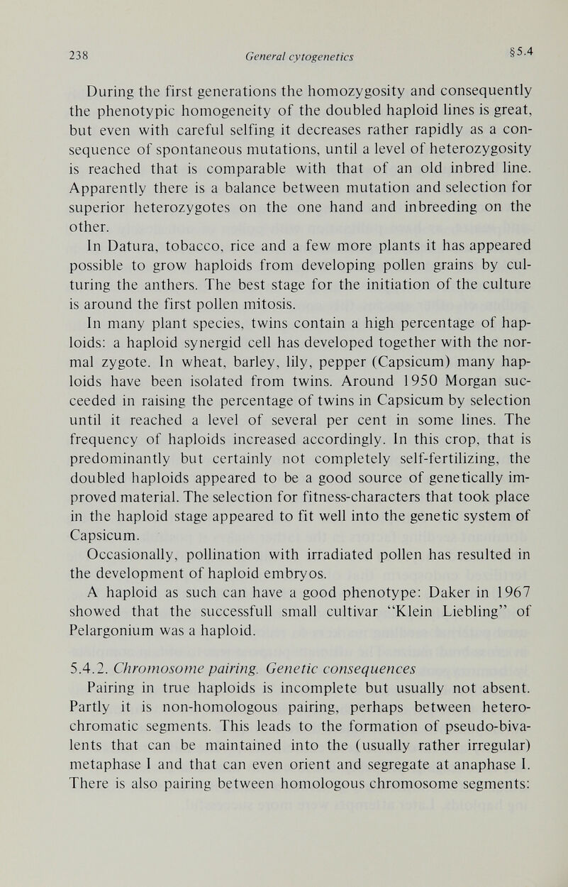 238 General cytogenetics §5.4 During the first generations the homozygosity and consequently the phenotypic homogeneity of the doubled haploid lines is great, but even with careful selfing it decreases rather rapidly as a con¬ sequence of spontaneous mutations, until a level of heterozygosity is reached that is comparable with that of an old inbred line. Apparently there is a balance between mutation and selection for superior heterozygotes on the one hand and inbreeding on the other. In Datura, tobacco, rice and a few more plants it has appeared possible to grow haploids from developing pollen grains by cul- turing the anthers. The best stage for the initiation of the culture is around the first pollen mitosis. In many plant species, twins contain a high percentage of hap¬ loids; a haploid synergid cell has developed together with the nor¬ mal zygote. In wheat, barley, lily, pepper (Capsicum) many hap¬ loids have been isolated from twins. Around 1950 Morgan suc¬ ceeded in raising the percentage of twins in Capsicum by selection until it reached a level of several per cent in some lines. The frequency of haploids increased accordingly. In this crop, that is predominantly but certainly not completely self-fertilizing, the doubled haploids appeared to be a good source of genetically im¬ proved material. The selection for fitness-characters that took place in the haploid stage appeared to fit well into the genetic system of Capsicum. Occasionally, pollination with irradiated pollen has resulted in the development of haploid embryos. A haploid as such can have a good phenotype: Daker in 1967 showed that the successfull small cultivar Klein Liebling of Pelargonium was a haploid. 5.4.2. Chromosome pairing. Genetic consequences Pairing in true haploids is incomplete but usually not absent. Partly it is non-homologous pairing, perhaps between hetero- chromatic segments. This leads to the formation of pseudo-biva¬ lents that can be maintained into the (usually rather irregular) metaphase I and that can even orient and segregate at anaphase I. There is also pairing between homologous chromosome segments: